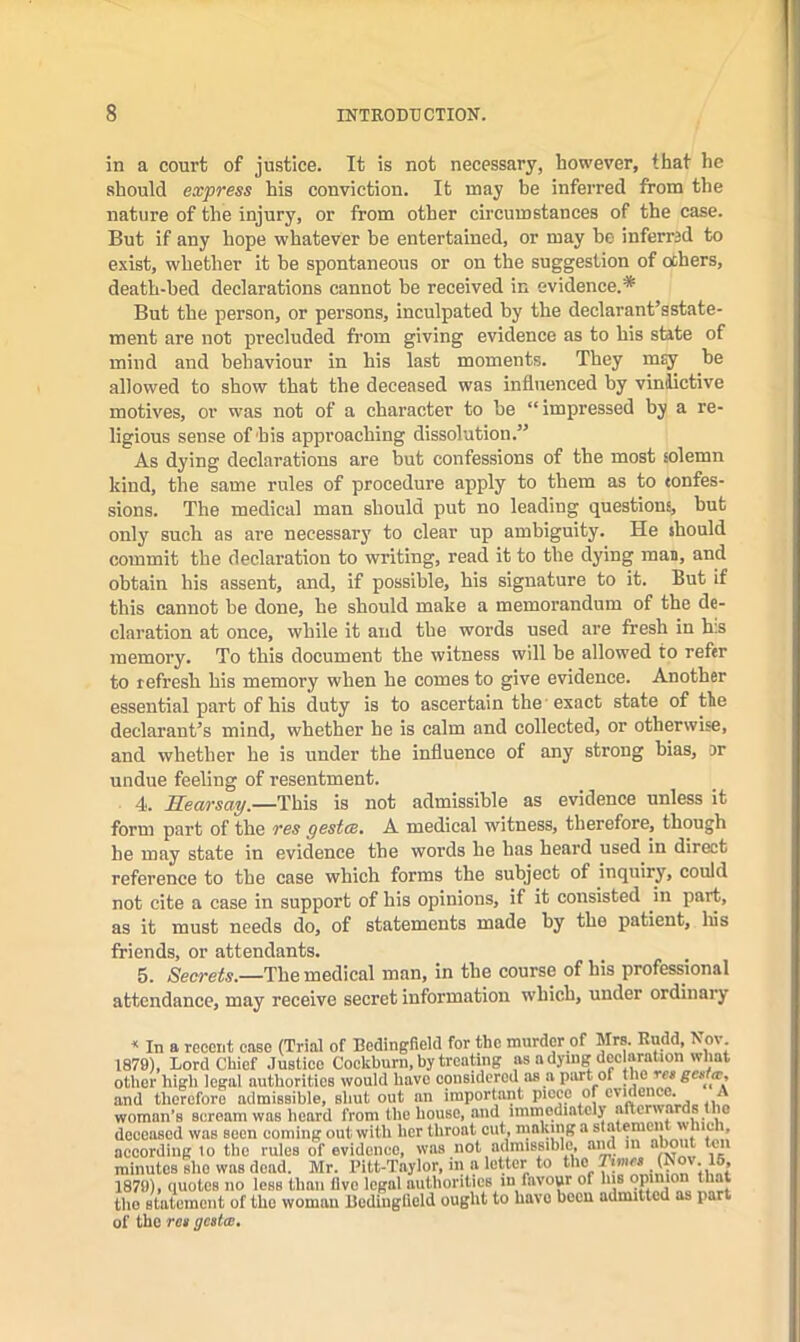 in a court of justice. It is not necessary, however, that he should express his conviction. It may be inferred from the nature of the injury, or from other circumstances of the case. But if any hope whatever be entertained, or may he inferred to exist, whether it be spontaneous or on the suggestion of ochers, death-bed declarations cannot be received in evidence.* But the person, or persons, inculpated by the declarant’sstate- ment are not precluded from giving evidence as to his state of mind and behaviour in his last moments. They m^ be allowed to show that the deceased was influenced by vin^ctive motives, or was not of a character to be “impressed by a re- ligious sense of his approaching dissolution.” As dying declarations are but confessions of the most solemn kind, the same rules of procedure apply to them as to tonfes- sions. The medical man should put no leading questions, but only such as are necessary to clear up ambiguity. He should commit the declaration to writing, read it to the dying mas, and obtain his assent, and, if possible, his signature to it. But if this cannot be done, he should make a memorandum of the de- claration at once, while it and the words used are fresh in h.s memory. To this document the witness will be allowed to refer to refresh his memory when he comes to give evidence. Another essential part of his duty is to ascertain the 'exact state of the declarant’s mind, whether he is calm and collected, or otherwise, and whether he is under the influence of any strong bias, or undue feeling of resentment. 4. Hearsay.—This is not admissible as evidence unless it form part of the res gestae, A medical witness, therefore, though he may state in evidence the words he has heard nsed in direct reference to the case which forms the subject of inquiry, could not cite a case in support of his opinions, if it consisted in part, as it must needs do, of statements made by the patient, liis friends, or attendants. _ . 5. Secrets.—The medical man, in the course of his professional attendance, may receive secret information which, under ordinary ‘ In a recent ease (Trial of Eedingfield for the murder of Mrs. Rudd, Nov 1879), Lord Chief Justice Cockburn, by treating as a dying declaration what other high legal authorities would have considered as a part of m® and therefore admissible, shut out an important piece of evidence. A woman’s scream was heard from the house, and immediately afterwards the deceased was seen coming out with her throat out, making a statement hich, according to the rules of evidence, was not admissible, aM in “*miit ten minutOB she was dead. Mr. Pitt-Taylor, in a letter to 1879), quotes no less Ilian live legal authorities in favour of his the statement of the woman Rodinglield ought to have been admitted as part of the roa gestas.
