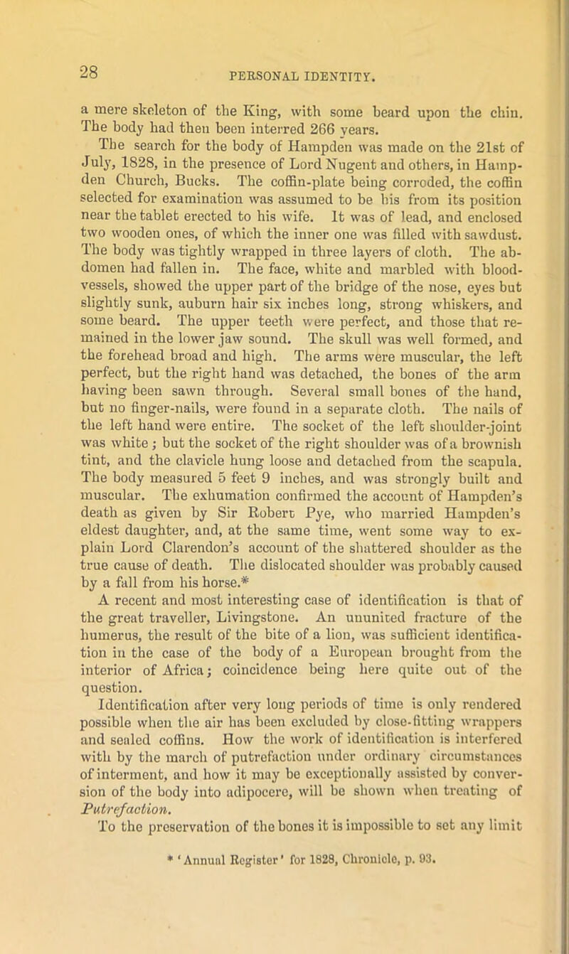 a mere skeleton of the King, with some beard upon the chin. The body had then been inteiTed 266 years. The search for the body of Hampden was made on the 21st of July, 1828, in the presence of Lord Nugent and others, in Hamp- den Church, Bucks. The coffin-plate being corroded, the coffin selected for examination was assumed to be his from its position near the tablet erected to his wife. It was of lead, and enclosed two wooden ones, of which the inner one was filled with sawdust. The body was tightly wrapped in three layers of cloth. The ab- domen had fallen in. The face, white and marbled with blood- vessels, showed the upper part of the bridge of the nose, eyes but slightly sunk, auburn hair six inches long, strong whiskers, and some beard. The upper teeth were perfect, and those that re- mained in the lower jaw sound. The skull was well formed, and the forehead broad and high. The arms were muscular, the left perfect, but the right hand was detached, the bones of the arm having been sawn through. Several small bones of the hand, but no finger-nails, were found in a separate cloth. The nails of the left hand were entire. The socket of the left shoulder-joint was white ; but the socket of the right shoulder was of a brownish tint, and the clavicle hung loose and detached from the scapula. The body measured 5 feet 9 inches, and was strongly built and muscular. The exhumation confirmed the account of Hampden’s death as given by Sir Robert Pye, who married Hampden’s eldest daughter, and, at the same time, went some way to ex- plain Lord Clarendon’s account of the shattered shoulder as the true cause of death. The dislocated shoulder was probably caused by a fall from his horse.* A recent and most interesting case of identification is that of the great traveller, Livingstone. An ununiced fracture of the humerus, the result of the bite of a lion, was sufficient identifica- tion ill the case of the body of a European brought from the interior of Africa; coincidence being here quite out of the question. Identification after very long periods of time is only rendered possible when the air has been excluded by close-fitting wrappers and sealed coffins. How the work of identification is interfered with by the march of putrefaction under ordinary circumstances of interment, and how it may be exceptionally assisted by conver- sion of the body into adipocere, will be shown when treating of Putrefaction. To the preservation of the bones it is impossible to set any limit ♦ ‘Annual Register' for 1828, Chronicle, p. 03.