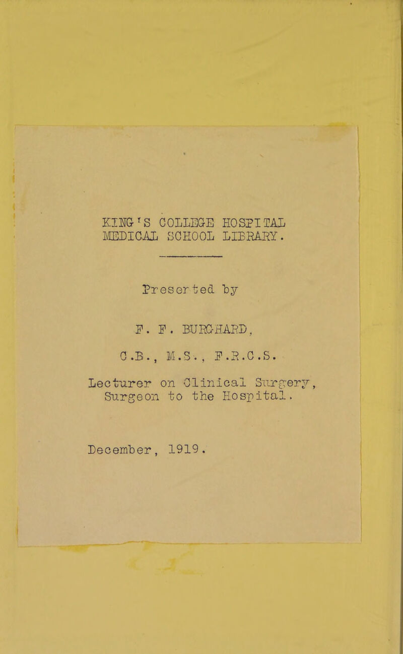 KING'S COLLEGE HOSPITAL MEDICAL SCHOOL LIBRARY. Presorted by P. P. BURG-HARD. 0 .B. , M.S . , P.R.C.S. Lecturer on Clinical Surfer Surgeon to the Hospital. December, 1919.