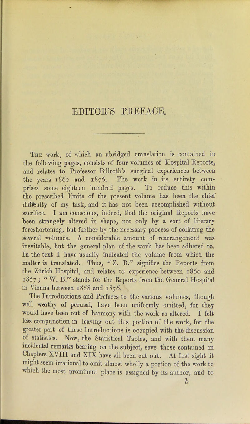 EDITOR’S PREFACE. The work, of which an abridged translation is contained in the following pages, consists of four volumes of Hospital Eeports, and relates to Professor BillrotlTs surgical experiences between the years i860 and 1876. The work in its entirety com- prises some eighteen hundred pages. To reduce this within the prescribed limits of the present volume has been the chief diffifculty of my task, and it has not been accomplished without sacrifice. I am conscious, indeed, that the original Eeports have been strangely altered in shape, not only by a sort of literary foreshortening, but further by the necessary process of collating the several volumes. A considerable amount of rearrangement was inevitable, but the general plan of the work has been adhered to. In the text I have usually indicated the volume from which the matter is translated. Thus, “ Z. B.” signifies the Eeports from the Zurich Hospital, and relates to experience between i860 and 1867 ; “ W. B.” stands for the Eeports from the General Hospital in Vienna between 1868 and 1876. The Introductions and Prefaces to the various volumes, though well worthy of perusal, have been uniformly omitted, for they would have been out of harmony with the work as altered. I felt less compunction in leaving out this portion of the work, for the greater part of these Introductions is occupied with the discussion of statistics. Now, the Statistical Tables, and with them many incidental remarks bearing on the subject, save those contained in Chapters XVIII and XIX have all been cut out. At first sight it might seem irrational to omit almost wholly a portion of the work to which the most prominent place is assigned by its author, and to l