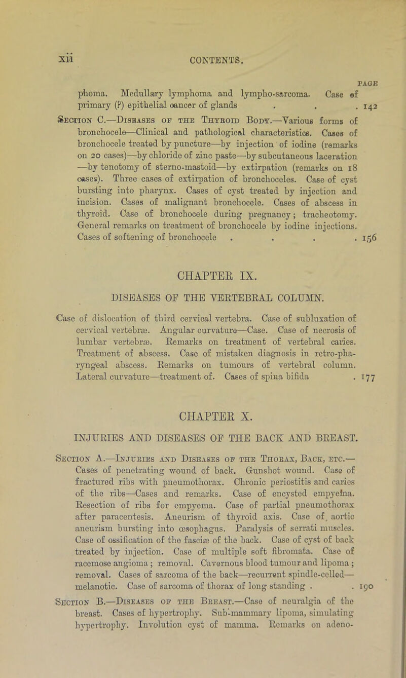 PAGE phoma. Medullary lymphoma and lyinpho-s&rcoma. Case ef primary (?) epithelial oaneer of glands . . . 142 Section C.—Diseases of the Thyroid Body.—Various forms of bronchocele-—Clinical and pathological characteristics. Cases of broncliocele treated by puncture—by injection of iodine (remarks on 20 cases)—by chloride of zinc paste—by subcutaneous laceration —by tenotomy of sterno-mastoid—by extirpation (remarks on 18 cases). Three cases of extirpation of bronchoceles. Case of cyst bursting into pharynx. Cases of cyst treated by injection and incision. Cases of malignant bronchocele. Cases of abscess in thyroid. Case of bronchocele during pregnancy; tracheotomy. General remarks on treatment of bronchocele by iodine injections. Cases of softening of bronchocele .... 1,156 CHAPTER IX. DISEASES OF THE VERTEBRAL COLUMN. Case of dislocation of third cervioal vertebra. Case of subluxation of cervical vertebras. Angular curvature—Case. Case of necrosis of lumbar vertebras. Remarks on treatment of vertebral cartes. Treatment of abscess. Case of mistaken diagnosis in retro-pha- ryngeal abscess. Remarks on tumours of vertebral column. Lateral curvature—treatment of. Cases of spina bifida . 177 CHAPTER X. INJURIES AND DISEASES OF THE BACK AND BREAST. Section A.—Injuries and Diseases of the Thokax, Back, etc.— Cases of penetrating wound of back. Gunshot wound. Case of fractured ribs with pneumothorax. Chronic periostitis and cartes of the ribs—Cases and remarks. Case of encysted empyefna. Resection of ribs for empyema. Case of partial pneumothorax after paracentesis. Aneurism of thyroid axis. Case of, aortic aneurism bursting into oesophagus. Paralysis of serrati muscles. Case of ossification of tho fascia of the back. Case of cyst of back treated by injection. Case of multiple soft fibromata. Case of racemose angioma; removal. Cavernous blood tumour and lipoma; removal. Cases of sarcoma of the back—recurrent spindle-celled— melanotic. Case of sarcoma of thorax of long standing . . 190 Section B.—Diseases of the Breast.—Case of neuralgia of the breast. Cases of hypertrophy. Sub-mammary lipoma, simulating hypertrophy. Involution cyst of mamma. Remarks on adeno-