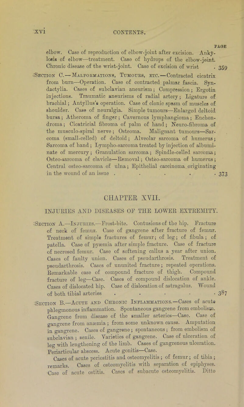 PAGE elbow. Case of reproduction of elbow-joint after excision. Anky- losis of elbow—treatment. Caso of hydrops of the elbow-joint. Chronic disease of the wrist-joint. Case of excision of wrist . 359 <:Section C. — Malformations, Tumours, etc. — Contracted cicatrix from burn—Operation. Caso of contracted palmar fascia. Syn- dactylia. Cases of subclavian aneurism; Compression; Ergotin injections. Traumatic aneurisms of radial artery; Ligature of brachial; Antyllus's operation. Case of clonic spasm of muscles of shoulder. Case of neuralgia. Simple tumours—Enlarged deltoid bursa; Atheroma of finger; Cavernous lymphangioma; Enchon- droma; Cicatricial fibroma of palm of hand; Neuro-fibroma of the musculo-spiral nerve ; Osteoma. Malignant tumours—Sar- coma (small-celled) of deltoid; Alveolar sarcoma of humerus; Sarcoma of hand; Lympho-sarcoma treated by injection of albumi- nate of mercury; Granulation sarcoma; Spindle-celled sarcoma; Osteo-sarcoma of clavicle—Removal; Osteo-sarcoma of humerus; Central osteo-sarcoma of ulna; Epithelial carcinoma originating in the wound of an issue ..... 373 CHAPTER XVII. INJURIES AND DISEASES OE THE LOWER EXTREMITY. Section A.—Injuries.—Erost-bite. Contusions of the hip. Fracture of neck of femur. Case of gangrene after fracture of femur. Treatment of simple fractures of femur; of leg; of fibula; of patella. Case of pyaemia after simple fracture. Case of fracture of necrosed femur. Case of softening callus a year after union. Cases of faulty union. Cases of pseudarthrosis. Treatment of pseudarthrosis. Cases of ununited fracture; repeated operations. Remarkable case of compound fracture of thigh. Compound fracture of leg—Case. Cases of compound dislocation of ankle. Cases of dislocated hip. Case of dislocation of astragalus. Wound of both tibial arteries ..... 387 .Section B.—Acute and Chronic Inflammations.—Cases of acuta phlegmonous infiammation. Spontaneous gangreno from embolism. Gangrene from disease of the smaller arteries—Case. Case of gangrene from anaemia ; from somo unknown cause. Amputation in gangrene. Cases of gangrone ; spontaneous; from ombolism of subclavian ; senile. Varieties of gangrene. Case of ulceration of leg with lengthening of the limb. Cases of gangrenous ulceration. Periarticular abscess. Acute gonitis Case. Cases of acute periostitis and osteomyelitis ; of femur; of tibia ; remarks. Cases of osteomyelitis with separation of epiphyses. Case of acute ostitis. Cases of subacute osteomyelitis. Ditto
