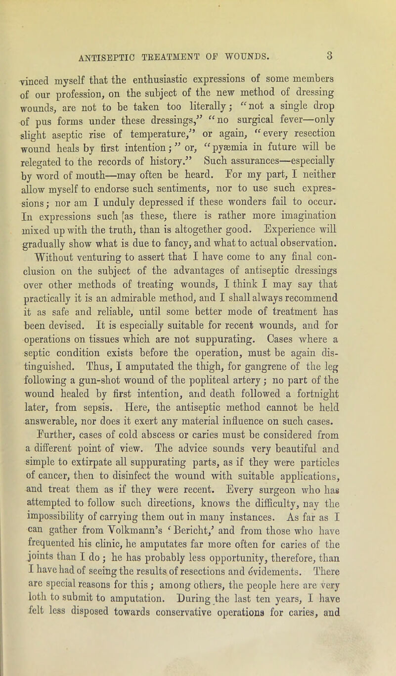 vinced myself that the enthusiastic expressions of some members of our profession, on the subject of the new method of dressing wounds, are not to be taken too literally; “not a single drop of pus forms under these dressings/’ “no surgical fever—only slight aseptic rise of temperature,” or again, “every resection wound heals by first intention; ” or, “ pyaemia in future will be relegated to the records of history.” Such assurances—especially by word of mouth—may often be heard. For my part, I neither allow myself to endorse such sentiments, nor to use such expres- sions ; nor am I unduly depressed if these wonders fail to occur. In expressions such [as these, there is rather more imagination mixed up with the truth, than is altogether good. Experience will gradually show what is due to fancy, and what to actual observation. Without venturing to assert that I have come to any final con- clusion on the subject of the advantages of antiseptic dressings over other methods of treating wounds, I think I may say that practically it is an admirable method, and I shall always recommend it as safe and reliable, until some better mode of treatment has been devised. It is especially suitable for recent wounds, and for operations on tissues which are not suppurating. Cases where a septic condition exists before the operation, must be again dis- tinguished. Thus, I amputated the thigh, for gangrene of the leg following a gun-shot wound of the popliteal artery ; no part of the wound healed by first intention, and death followed a fortnight later, from sepsis. Here, the antiseptic method cannot be held answerable, nor does it exert any material influence on such cases. Further, cases of cold abscess or caries must be considered from a different point of view. The advice sounds very beautiful and simple to extirpate all suppurating parts, as if they were particles of cancer, then to disinfect the wound with suitable applications, and treat them as if they were recent. Every surgeon who has attempted to follow such directions, knows the difficulty, nay the impossibility of carrying them out in many instances. As far as I can gather from Volkmann’s ‘Bericht/ and from those who have frequented his clinic, he amputates far more often for caries of the joints than I do ; he has probably less opportunity, therefore, than I have had of seeing the results of resections and evidements. There are special reasons for this ; among others, the people here are very loth to submit to amputation. During the last ten years, I have felt less disposed towards conservative operations for caries, and