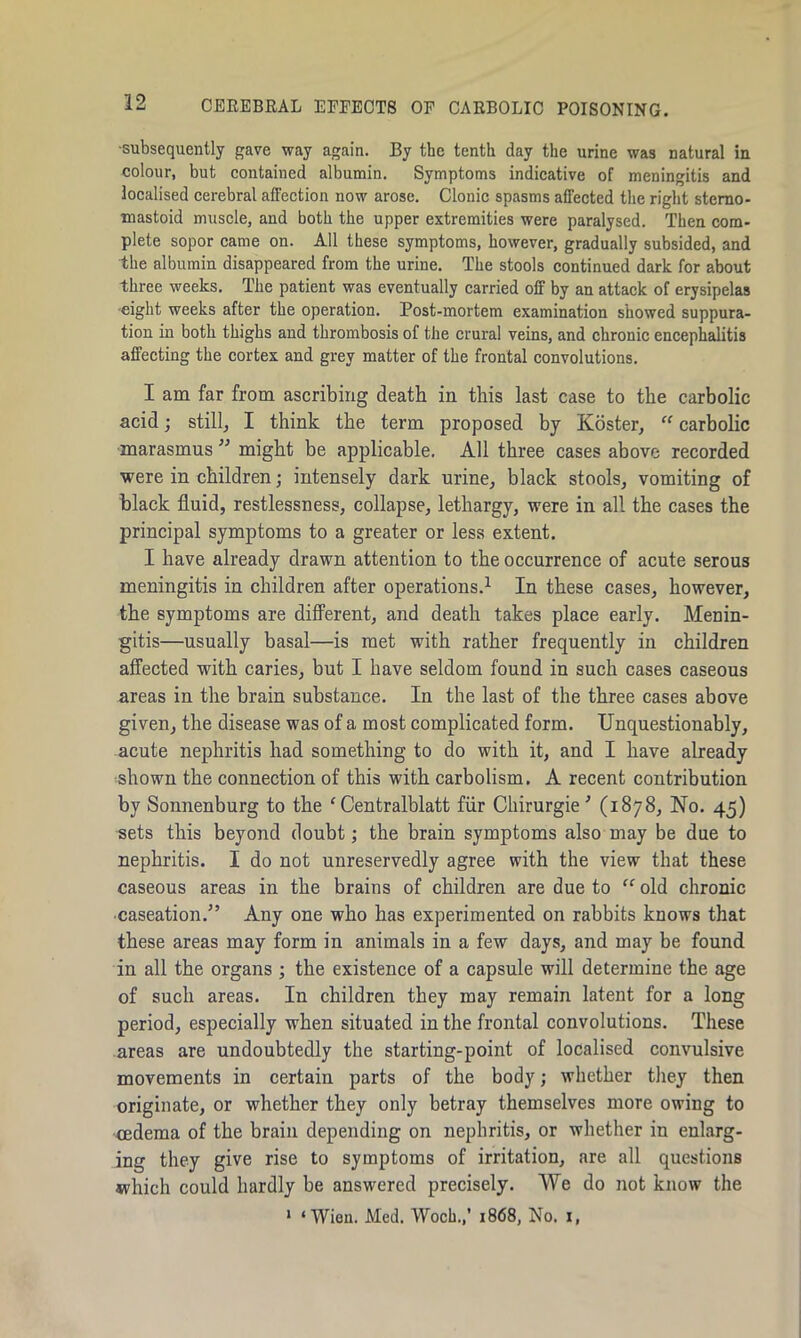 •subsequently gave way again. By the tenth day the urine was natural in colour, but contained albumin. Symptoms indicative of meningitis and localised cerebral affection now arose. Clonic spasms affected the right stcmo- mastoid muscle, and both the upper extremities were paralysed. Then com- plete sopor came on. All these symptoms, however, gradually subsided, and the albumin disappeared from the urine. The stools continued dark for about three weeks. The patient was eventually carried off by an attack of erysipelas eight weeks after the operation. Post-mortem examination showed suppura- tion in both thighs and thrombosis of the crural veins, and chronic encephalitis affecting the cortex and grey matter of the frontal convolutions. I am far from ascribing death in this last case to the carbolic acid; still, I think the term proposed by Koster, “ carbolic marasmus ” might be applicable. All three cases above recorded were in children; intensely dark urine, black stools, vomiting of black fluid, restlessness, collapse, lethargy, were in all the cases the principal symptoms to a greater or less extent. I have already drawn attention to the occurrence of acute serous meningitis in children after operations.1 In these cases, however, the symptoms are different, and death takes place early. Menin- gitis—usually basal—is met with rather frequently in children affected with caries, but I have seldom found in such cases caseous areas in the brain substance. In the last of the three cases above given, the disease was of a most complicated form. Unquestionably, acute nephritis had something to do with it, and I have already shown the connection of this with carbolism. A recent contribution by Sonnenburg to the c Centralblatt fur Chirurgie ’ (1878, No. 45) sets this beyond doubt; the brain symptoms also may be due to nephritis. I do not unreservedly agree with the view that these caseous areas in the brains of children are due to “ old chronic caseation.” Any one who has experimented on rabbits knows that these areas may form in animals in a few days, and may be found in all the organs ; the existence of a capsule will determine the age of such areas. In children they may remain latent for a long period, especially when situated in the frontal convolutions. These areas are undoubtedly the starting-point of localised convulsive movements in certain parts of the body; whether they then originate, or whether they only betray themselves more owing to cedema of the brain depending on nephritis, or whether in enlarg- ing they give rise to symptoms of irritation, are all questions which could hardly be answered precisely. We do not know the