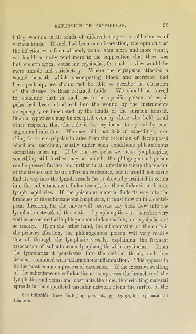 latiug wounds in all kinds of different stages; or old sinuses of various kinds. If such had been our observation, the opinion that the infection was from without, would gain more and more point ; we should naturally tend more to the supposition that there was but one etiological cause for erysipelas, for such a view would be more simple and satisfactory. Where the erysipelas attacked a wound beneath which decomposing blood and secretion had been pent up, we should not be able to ascribe the causation of the disease to these retained fluids. We should be forced to conclude that in such cases the specific poison of erysi- pelas had been introduced into the wound by the instruments or sponges, or inoculated by the hands of the surgeon himself. Such a hypothesis may be accepted even by those who hold, in all other respects, that the rule is for erysipelas to spread by con- tagion and infection. We may add that it is an exceedingly rare thing for true erysipelas to arise from the retention of decomposed blood and secretion; usually under such conditions phlegmonous dermatitis is set up. If by true erysipelas we mean lymphangitis, something still further may be added; the phlogogenous1 poison can be pressed further and further in all directions where the tension of the tissues and fascia offers no resistance, but it would not easilv find its way into the lymph vessels (as is shown by artificial injection into the subcutaneous cellular tissue), for the cellular tissue has no lymph capillaries. If the poisonous material finds its way into the branches of the subcutaneous lymphatics, it must flow on in a centri- petal direction, for the valves will prevent any back flow into the lymphatic network of the cutis. Lymphangitis can therefore very well be associated with phlegmonous inflammation, but erysipelas not so readily. If, on the other hand, the inflammation of the cutis is the primary affection, the phlogogenous poison will very readily flow off through the lymphatic vessels, explaining the frequent association of subcutaneous lymphangitis with erysipelas. From the lymphatics it penetrates into the cellular tissue, and thus becomes combined with phlegmonous inflammation. This appears to be the most common process of extension. If the excessive swelling of the subcutaneous cellular tissue compresses the branches of the lymphatics and veins, and obstructs the flow, the irritating material spreads in the superficial vascular network along the surface of the 1 Sec Billroth’s c Surg. Path.,’ op. jam. cit., pp. 89, go, for explanation of this term.