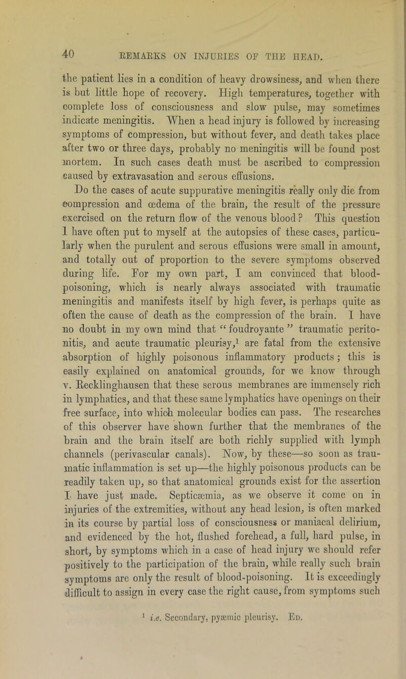the patient lies in a condition of heavy drowsiness, and when there is but little hope of recovery. High temperatures, together with complete loss of consciousness and slow pulse, may sometimes indicate meningitis. When a head injury is followed by increasing symptoms of compression, but w'ithout fever, and death takes place after two or three days, probably no meningitis will be found post mortem. In such cases death must be ascribed to compression caused by extravasation and serous effusions. Do the cases of acute suppurative meningitis really only die from compression and oedema of the brain, the result of the pressure exercised on the return flow of the venous blood ? This question 1 have often put to myself at the autopsies of these cases, particu- larly when the purulent and serous effusions were small in amount, and totally out of proportion to the severe symptoms observed during life. Dor my own part, I am convinced that blood- poisoning, which is nearly always associated with traumatic meningitis and manifests itself by high fever, is perhaps quite as often the cause of death as the compression of the brain. I have no doubt in ray own mind that “ foudroyante ” traumatic perito- nitis, and acute traumatic pleurisy,1 are fatal from the extensive absorption of highly poisonous inflammatory products; this is easily explained on anatomical grounds, for we know through v. Recklinghausen that these serous membranes are immensely rich in lymphatics, and that these same lymphatics have openings on their free surface, into wdiich molecular bodies can pass. The researches of this observer have shown further that the membranes of the brain and the brain itself are both richly supplied with lymph channels (perivascular canals). Now, by these—so soon as trau- matic inflammation is set up—the highly poisonous products can be readily taken up, so that anatomical grounds exist for the assertion I have just made. Septicaemia, as we observe it come on in injuries of the extremities, without any head lesion, is often marked in its course by partial loss of consciousness or maniacal delirium, and evidenced by the hot, flushed forehead, a full, hard pulse, in short, by symptoms which in a case of head injury we should refer positively to the participation of the brain, while really such brain symptoms are only the result of blood-poisoning. It is exceediugly difficult to assign in every case the right cause, from symptoms such 1 i.e. Secondary, pyremic pleurisy. Ed.