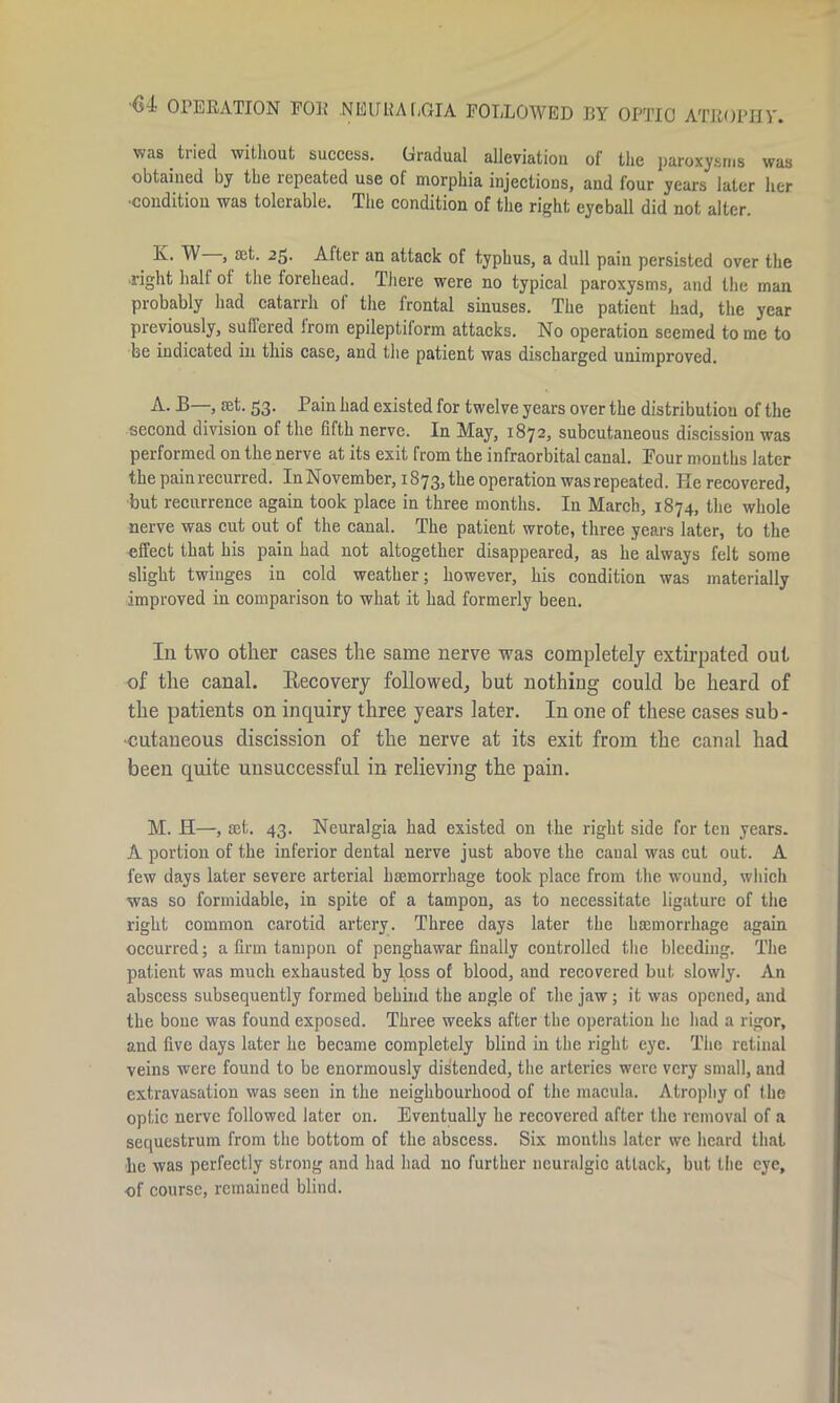 Ci OPERATION FOR .NEURALGIA FOLLOWED BY OPTIC ATROPHY. was tried without success. Gradual alleviation of the paroxysms was obtained by the repeated use of morphia injections, and four years later her ■condition was tolerable. The condition of the right eyeball did not alter. K. W , aet. 25. After an attack of typhus, a dull pain persisted over the right half ol the forehead. There were no typical paroxysms, and the man probably had catarrh of the frontal sinuses. The patient had, the year previously, suffered from epileptiform attacks. No operation seemed to me to he indicated in this case, and the patient was discharged unimproved. A. B—, set. 53. Pain had existed for twelve years over the distribution of the second division of the fifth nerve. In May, 1872, subcutaneous discission was performed on the nerve at its exit from the infraorbital canal. Pour months later the pain recurred. In November, 1873,the operation was repeated. He recovered, but recurrence again took place in three months. In March, 1874, the whole nerve was cut out of the canal. The patient wrote, three years later, to the effect that his pain had not altogether disappeared, as he always felt some slight twinges in cold weather; however, his condition was materially improved in comparison to what it had formerly been. In two other cases the same nerve was completely extirpated out of the canal. Recovery followed, but nothing could be heard of the patients on inquiry three years later. In one of these cases sub- cutaneous discission of the nerve at its exit from the canal had been quite unsuccessful in relieving the pain. M. H—, set. 43. Neuralgia had existed on the right side for ten years. A portion of the inferior dental nerve just above the canal was cut out. A few days later severe arterial haemorrhage took place from the wound, which was so formidable, in spite of a tampon, as to necessitate ligature of the right common carotid artery. Three days later the haemorrhage again occurred; a firm tampon of penghawar finally controlled the bleeding. The patient was much exhausted by loss of blood, and recovered but slowly. An abscess subsequently formed behind the angle of the jaw; it was opened, and the bone was found exposed. Three weeks after the operation he had a rigor, and five days later he became completely blind in the right eye. The retinal veins were found to be enormously distended, the arteries were very small, and extravasation was seen in the neighbourhood of the macula. Atrophy of the optic nerve followed later on. Eventually he recovered after the removal of a sequestrum from the bottom of the abscess. Six months later we heard that lie was perfectly strong and had had no further neuralgic attack, but the eye, of course, remained blind.