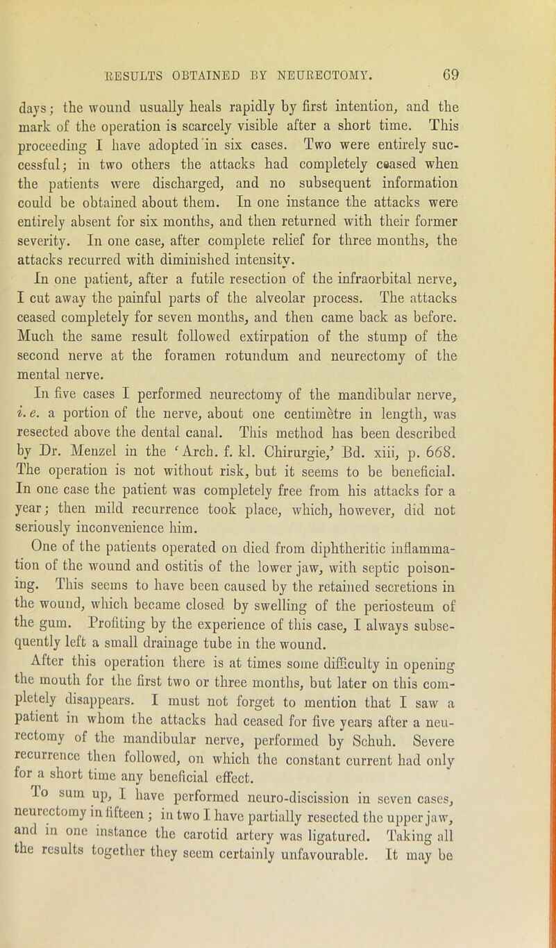 days; the wound usually heals rapidly by first intention, and the mark of the operation is scarcely visible after a short time. This proceeding I have adopted in six cases. Two were entirely suc- cessful; in two others the attacks had completely ceased when the patients were discharged, and no subsequent information could be obtained about them. In one instance the attacks were entirely absent for six months, and then returned with their former severity. In one case, after complete relief for three months, the attacks recurred with diminished intensity. In one patient, after a futile resection of the infraorbital nerve, I cut away the painful parts of the alveolar process. The attacks ceased completely for seven months, and then came back as before. Much the same result followed extirpation of the stump of the second nerve at the foramen rotuiulum and neurectomy of the mental nerve. In five cases I performed neurectomy of the mandibular nerve, i. e. a portion of the nerve, about one centimetre in length, was resected above the dental canal. This method has been described by Dr. Menzel in the f Arch. f. kl. Chirurgie/ Bd. xiii, p. 668. The operation is not without risk, but it seems to be beneficial. In one case the patient was completely free from his attacks for a year; then mild recurrence took place, which, however, did not seriously inconvenience him. One of the patients operated on died from diphtheritic inflamma- tion oi the wound and ostitis of the lower jaw, with septic poison- ing. This seems to have been caused by the retained secretions in the wound, which became closed by swelling of the periosteum of the gum. Profiting by the experience of this case, I always subse- quently left a small drainage tube in the wound. After this operation there is at times some difficulty in opening the mouth for the first two or three months, but later on this com- pletely disappears. I must not forget to mention that I saw a patient in whom the attacks had ceased for five years after a neu- lectoiny of the mandibular nerve, performed by Schuh. Severe recuirence then followed, on which the constant current had only for a short time any beneficial effect. Io sum up, I have performed neuro-discission in seven cases, neurectomy in fifteen ; in two I have partially resected the upper jaw, and in one instance the carotid artery was ligatured. Taking all the results together they seem certainly unfavourable. It may be