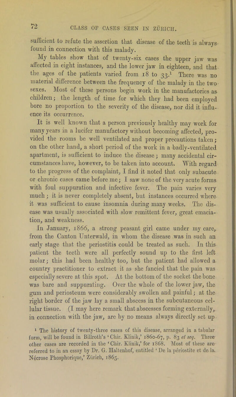 CLASS OP CASES SEEN IN ZURICH. sufficient to refute the assertion that disease of the teeth is always- found in connection with this malady. My tables show that of twenty-six cases the upper jaw was affected in eight instances, and the lower jaw in eighteen, and that the ages of the patients varied from 18 to 33.1 There was no material difference between the frequency of the malady in the two sexes. Most of these persons begin work in the manufactories as children; the length of time for which they had been employed bore no proportion to the severity of the disease, nor did it influ- ence its occurrence. It is well known that a person previously healthy may work for many years in a lucifer manufactory without becoming affected, pro- vided the rooms be well ventilated and proper precautions taken; on the other hand, a short period of the work in a badly-ventilated apartment, is sufficient to induce the disease; many accidental cir- cumstances have, however, to be taken into account. With regard to the progress of the complaint, I find it noted that only subacute or chronic cases came before me; I saw none of the very acute forms with foul suppuration and infective fever. The pain varies very much ; it is never completely absent, but instances occurred where it was sufficient to cause insomnia during many weeks. The dis- ease was usually associated with slow remittent fever, great emacia- tion, and weakness. In January, 1866, a strong peasant girl came under my care, from the Canton Unterwald, in whom the disease was in such an early stage that the periostitis could be treated as such. In this patient the teeth were all perfectly sound up to the first left molar; this had been healthy too, but the patient had allowed a country practitioner to extract it as she fancied that the pain was especially severe at this spot. At the bottom of the socket the bone was bare and suppurating. Over the whole of the lower jaw, the gum and periosteum were considerably swollen and painful; at the right border of the jaw lay a small abscess in the subcutaneous cel- lular tissue. (I may here remark that abscesses forming externally, in connection with the jaw, are by no means always directly set up 1 The history of twenty-three cases of this disease, arranged in a tabular form, will be found in Billroth’s ‘ Cliir. Kliuik,’ 1860-67, p. 83 et seq. Three other cases are recorded in the ‘Cliir. Klinik,’ for 1868. Most of these arc referred to in an essay by Dr. G. Haltenhof, entitled ‘ Dc la periostite et de la. Necrose Phosphorique,’ Zurich, 1865.