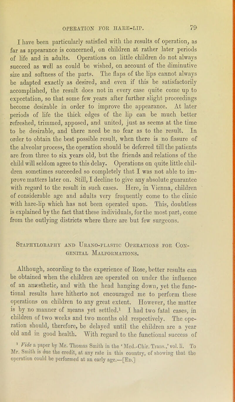 OPERATION EOR HARE-LIP. 7$ I have been particularly satisfied with the results of operation, as far as appearance is concerned, on children at rather later periods of life and in adults. Operations on little children do not always succeed as well as could be wished, on account of the diminutive size and softness of the parts. The flaps of the lips cannot always be adapted exactly as desired, and even if this be satisfactorily accomplished, the result does not in every case quite come up to expectation, so that some few years after further slight proceedings become desirable in order to improve the appearance. At later periods of life the thick edges of the lip can be much better refreshed, trimmed, apposed, and united, just as seems at the time to be desirable, and there need be no fear as to the result. In order to obtain the best possible result, when there is no fissure of the alveolar process, the operation should be deferred till the patients are from three to six years old, but the friends and relations of the child will seldom agree to this delay. Operations on quite little chil- dren sometimes succeeded so completely that I was not able to im- prove matters later on. Still, I decline to give any absolute guarantee with regard to the result in such cases. Here, in Vienna, children of considerable age and adults very frequently come to the clinic with hare-lip which has not been operated upon. This, doubtless is explained by the fact that these individuals, for the most part, come from the outlying districts where there are but few surgeons. Staphyloraphy and TJrano-plastic Operations for Con- genital Malformations. Although, according to the experience of Rose, better results can be obtained when the children are operated on under the influence of an anaesthetic, and with the head hanging down, yet the func- tional results have hitherto not encouraged me to perform these operations on children to any great extent. However, the matter is by no manner of means yet settled.1 I had two fatal cases, in children of two weeks and two months old respectively. The ope- ration should, therefore, be delayed until the children are a year old and in good health. With regard to the functional success of 1 Vide a paper by Mr. Thomas Smith in the ‘ Med.-Chir. Trans.,’ vol. li. To Mr. Smith is due the credit, at any rate in this country, of showing that the operation could be performed at an early age.—[Ed.]
