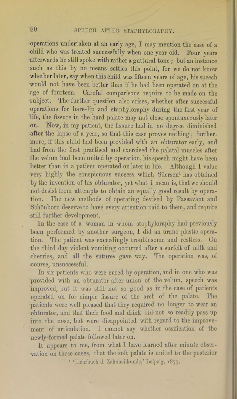 -80 SPEECH AFTER STAPHYLORAPUY. operations undertaken at an early age, I may mention the case of a child who was treated successfully when one year old. Four years afterwards he still spoke with rather a guttural tone; but an instance such as this by no means settles this point, for we do not know whether later, say when this child was fifteen years of age, his speech would not have been better than if he had been operated on at the age of fourteen. Careful comparisons require to be made on the subject. The further question also arises, whether after successful operations for hare-lip and staphylorapby during the first year of life, the fissure in the hard palate may not close spontaneously later on. Now, in my patient, the fissure had in no degree diminished after the lapse of a year, so that this case proves nothing; further- more, if this child had been provided with an obturator early, and had from the first practised and exercised the palatal muscles after the velum had been united by operation, his speech might have been better than in a patient operated on later in life. Although I value very highly the conspicuous success which Siiersen1 has obtained by the invention of his obturator, yet what I mean is, that we should not desist from attempts to obtain an equally good result by opera- tion. The new methods of operating devised by Passavant and Schonborn deserve to have every attention paid to them, and require still further development. In the case of a woman in whom staphylorapby had previously been performed by another surgeon, I did an urano-plastic opera- tion. The patient was exceedingly troublesome and restless. On the third day violent vomiting occurred after a surfeit of milk and cherries, and all the sutures gave way. The operation was, of course, unsuccessful. In six patients who were cured by operation, and in one who was provided with an obturator after union of the velum, speech was improved, but it was still not so good as in the case of patients operated on for simple fissure of the arch of the palate. The patients were well pleased that they required no longer to wear an obturator, and that their food and drink did not so readily pass up into the nose, but were disappointed with regard to the improve- ment of articulation. I cannot say whether ossification of the newly-formed palate followed later on. It appears to me, from what I have learned after minute obser- vation on these cases, that the soft palate is united to the posterior 1 ‘Lehrbuclt d. Zalmheilkuude,’ Leipzig, 1S77.