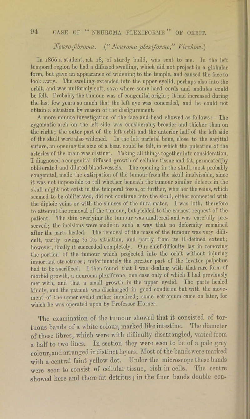 91 CASE OP “ NEUROMA PLEXIFORME OP ORBIT. Neuro-jibroma. (“ Neuroma plcxiformc” Virchow.) In 1866 a student, set. 18, of sturdy build, was sent to me. In the left temporal region lie had a diffused swelling, which did not project in a globular form, but gave an appearance of widening to the temple, and caused the face to look awry. The swelling extended into I,he upper eyelid, perhaps also into the orbit, and was uniformly soft, save where some hard cords and nodules could be felt. Probably the tumour was of congenital origin ; it had increased during the last few years so much that the left eye was concealed, and lie could not obtain a situation by reason of the disfigurement. A more minute investigation of the face and head showed as follows :—The zygomatic arch on the left side was considerably broader and thicker than on the right; the outer part of the left orbit and the anterior half of the left side of the skull were also widened. In the left parietal bone, close to the sagittal suture, an opening the size of a bean could be felt, in which the pulsation of the arteries of the brain was distinct. Taking all things together into consideration, I diagnosed a congenital diffused growth of cellular tissue and fat, permeated.by obliterated and dilated blood-vessels. The opening in the skull, most probably congenital, made the extirpation of t he tumour from the skull inadvisable, since it was not impossible to tell whether beneath the tumour similar defects in the skull might not exist in the temporal fossa, or further, whether the veins, which seemed to be obliterated, did not continue into the skull, either connected with the diploic veins or with the sinuses of the dura mater. I was loth, therefore to attempt the removal of the tumour, but yielded to the earnest request of the patient. The skin overlying the tumour was unaltered and was carefully pre- served ; the incisions were made in such a way that no deformity remained after the parts healed. The removal of the mass of the tumour was very diffi- cult, partly owing to its situation, and partly from its ill-defined extent; however, finally it succeeded completely. Our chief difficulty lay in removing the portion of the tumour which projected into the orbit without iujuriug important structures; unfortunately the greater part of the levator palpebrte bad to be sacrificed. I then found that I was dealing with that rare form of morbid growth, a neuroma plexiforme, one case only of which I had previously met with, and that a small growth in the upper eyelid. The parts healed kindly, and the patient was discharged in good condition but with the move- ment of the upper eyelid rather impaired; some ectropium came on later, for which he was operated upon by Professor Horner. The examination of the tumour showed that it consisted of tor- tuous bands of a white colour, marked like intestine. The diameter of these fibres, which were with difficulty disentangled, varied from a half to two lines. In section they were seen to be of a pale grey colour,and arranged indistinct layers. Most of the bandswere marked with a central faint yellow dot. Under the microscope these bands were seen to consist of cellular tissue, rich in cells. The centre showed here and there fat detritus; in the finer bands double con-