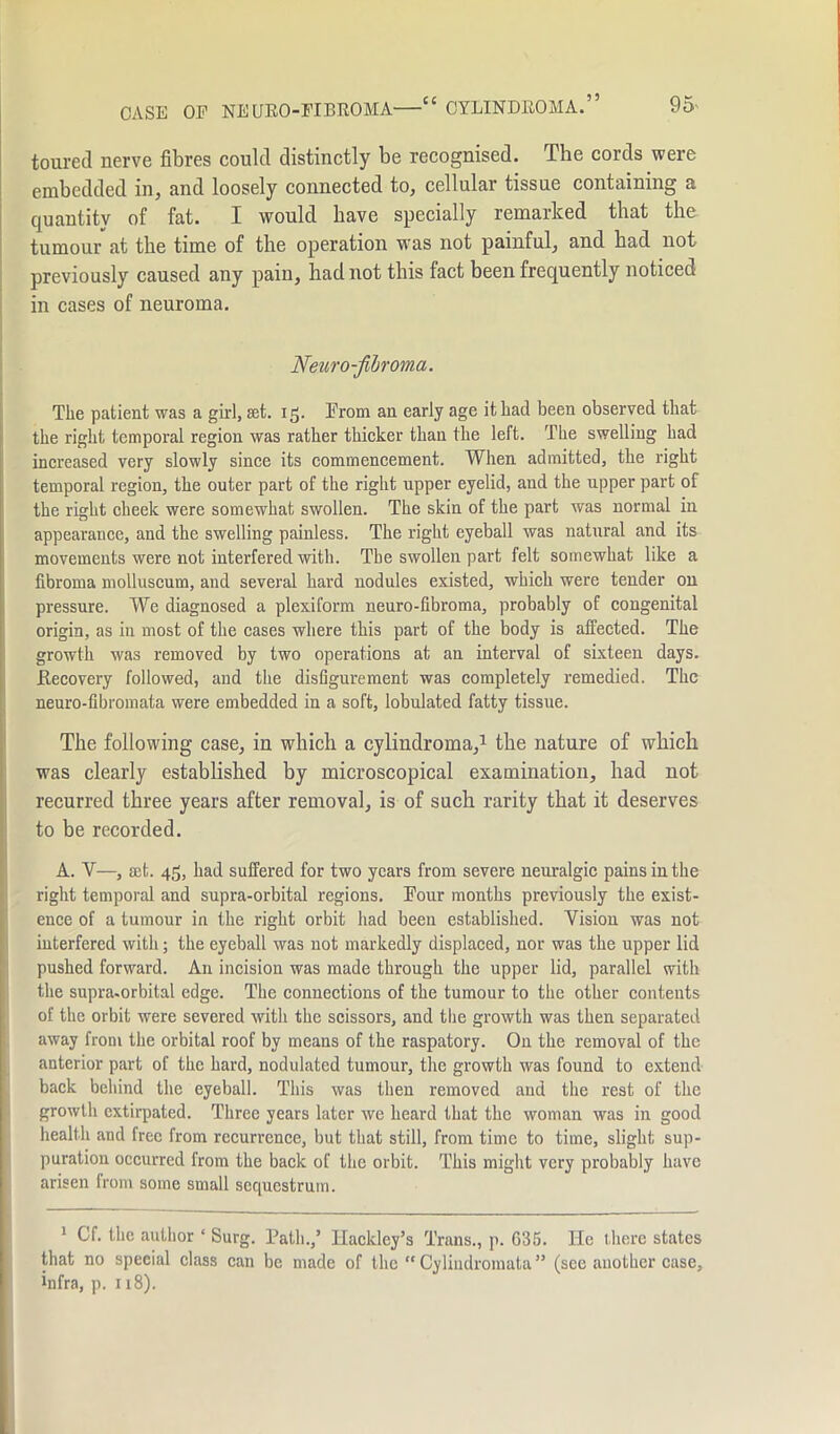toured nerve fibres could distinctly be recognised. The cords were embedded in, and loosely connected to, cellular tissue containing a quantity of fat. I would have specially remarked that the tumour at the time of the operation was not painful, and had not previously caused any pain, had not this fact been frequently noticed in cases of neuroma. Neuro-fibroma. The patient was a girl, set. 15. From an early age it had been observed that the right temporal region was rather thicker than the left. The swelling had increased very slowly since its commencement. When admitted, the right temporal region, the outer part of the right upper eyelid, and the upper part of the right cheek were somewhat swollen. The skin of the part was normal in appearance, and the swelling painless. The right eyeball was natural and its movements were not interfered with. The swollen part felt somewhat like a fibroma molluscum, and several hard nodules existed, which were tender on pressure. We diagnosed a plexiform neuro-fibroma, probably of congenital origin, as in most of the cases where this part of the body is affected. The growth was removed by two operations at an interval of sixteen days. Recovery followed, and the disfigurement was completely remedied. The neuro-fibromata were embedded in a soft, lobulated fatty tissue. The following case, in which a cylindroma,1 the nature of which was clearly established by microscopical examination, had not recurred three years after removal, is of such rarity that it deserves to be recorded. A. Y—, set. 45, had suffered for two years from severe neuralgic pains in the right temporal and supra-orbital regions. Four months previously the exist- ence of a tumour in the right orbit had been established. Vision was not interfered with; the eyeball was not markedly displaced, nor was the upper lid pushed forward. An incision was made through the upper lid, parallel with the supra-orbital edge. The connections of the tumour to the other contents of the orbit were severed with the scissors, and the growth was then separated away from the orbital roof by means of the raspatory. On the removal of the anterior part of the hard, nodulated tumour, the growth was found to extend back behind the eyeball. This was then removed and the rest of the growth extirpated. Three years later we heard that the woman was in good health and free from recurrence, but that still, from time to time, slight sup- puration occurred from the back of the orbit. This might very probably have arisen from some small sequestrum. 1 Of. the author * Surg. Path.,’ Ilackley’s Trans., p. 635. lie there states that no special class can be made of the “ Cylindromata ” (see another case, infra, p. 118).