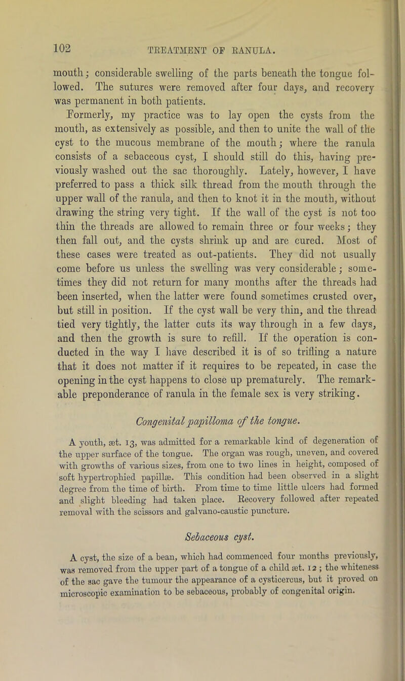 TREATMENT OP RANULA. mouth; considerable swelling of the parts beneath the tongue fol- lowed. The sutures were removed after four days, and recovery was permanent in both patients. Formerly, my practice was to lay open the cysts from the mouth, as extensively as possible, and then to unite the wall of the cyst to the mucous membrane of the mouth; where the ranula consists of a sebaceous cyst, I should still do this, having pre- viously washed out the sac thoroughly. Lately, however, I have preferred to pass a thick silk thread from the mouth through the upper wall of the ranula, and then to knot it in the mouth, without drawing the string very tight. If the wall of the cyst is not too thin the threads are allowed to remain three or four weeks; they then fall out, and the cysts shrink up and are cured. Most of these cases were treated as out-patients. They did not usually come before us unless the swelling was very considerable; some- times they did not return for many months after the threads had been inserted, when the latter were found sometimes crusted over, but still in position. If the cyst wall be very thin, and the thread tied very tightly, the latter cuts its way through in a few days, and then the growth is sure to refill. If the operation is con- ducted in the way I have described it is of so trifling a nature that it does not matter if it requires to be repeated, in case the opening in the cyst happens to close up prematurely. The remark- able preponderance of ranula in the female sex is very striking. Congenital papilloma of the tongue. A youth, get. 13, was admitted for a remarkable kind of degeneration of the upper surface of the tongue. The organ was rough, uneven, and covered with growths of various sizes, from oue to two lines in height, composed of soft hypertrophied papilla;. This condition had been observed in a slight degree from the time of birth. From time to time little ulcers had formed and slight bleeding had taken place. Recovery followed after repeated removal with the scissors and galvano-caustic puncture. Sebaceous cyst. A cyst, the size of a bean, which had commenced four months previously, was removed from the upper part of a tongue of a child set. 12; the whiteness of the sac gave the tumour the appearance of a cysticercus, but it proved on microscopic examination to be sebaceous, probably of congenital origin.