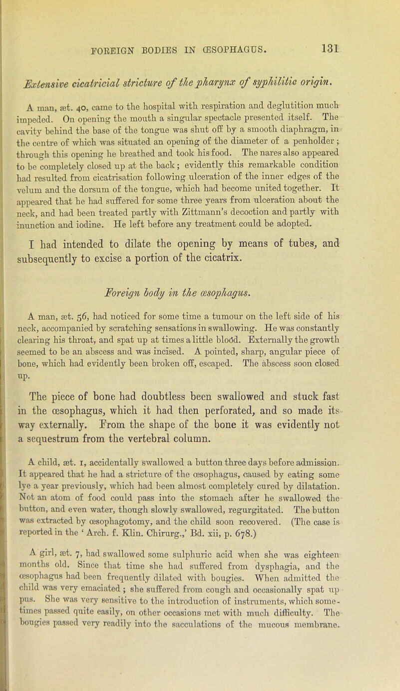 Ex tensive cicatricial stricture of the pharynx of syphilitic origin. A man, jet. 40, came to the hospital with respiration and deglutition much impeded. On opening the mouth a singular spectacle presented itself. The cavity behind the base of the tongue was shut off by a smooth diaphragm, in the centre of which was situated an opening of the diameter of a penholder ; through this opening he breathed and took his food. The nares also appeared to be completely closed up at the hack; evidently this remarkable condition had resulted from cicatrisation following ulceration of the inner edges of the velum and the dorsum of the tongue, which had become united together. It appeared that he had suffered for some three years from ulceration about the neck, and had been treated partly with Zittmann’s decoction and partly with inunction and iodine. He left before any treatment could be adopted. I bad intended to dilate the opening by means of tubes, and subsequently to excise a portion of the cicatrix. Foreign body in the oesophagus. A man, set. 56, had noticed for some time a tumour on the left side of his neck, accompanied by scratching sensations in swallowing. He was constantly clearing his throat, and spat up at times a little blo(5d. Externally the growth seemed to be an abscess and was incised. A pointed, sharp, angular piece of bone, which had evidently been broken off, escaped. The abscess soon closed up. The piece of bone had doubtless been swallowed and stuck fast in the oesophagus, which it had then perforated, and so made its way externally. From the shape of the bone it was evidently not a sequestrum from the vertebral column. A child, act. 1, accidentally swallowed a button three days before admission. It appeared that he had a stricture of the oesophagus, caused by eating some lye a year previously, which had been almost completely cured by dilatation. Not an atom of food could pass into the stomach after he swallowed the button, and even water, though slowly swallowed, regurgitated. The button was extracted by cesophagotomy, and the child soon recovered. (The case is reported in the ‘ Arch. f. Klin. Chirurg.,’ Bd. xii, p. 678.) A girl, set. 7, had swallowed some sulphuric acid when she was eighteen months old. Since that timo she had suffered from dysphagia, and the cesophagus had been frequently dilated with bougies. When admitted the child was very emaciated ; she suffered from cough and occasionally spat up pus. She was very sensitive to the introduction of instruments, which some- times passed quite easily, on other occasions met with much difficulty. The bougies passed very readily into the sacculations of the mucous membrane.