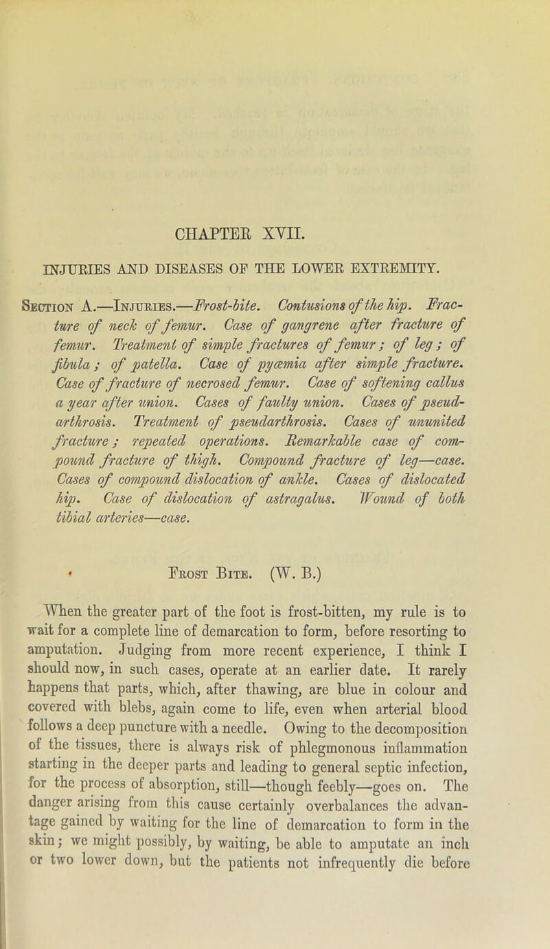 CHAPTER XVII. INJURIES AND DISEASES OF THE LOWER EXTREMITY. Section A.—Injuries.— 'Frost-bite. Contusions of the hip. Frac- ture of neck of femur. Case of gangrene after fracture of femur. Treatment of simple fractures of femur ; of leg ; of fibula ; of patella. Case of pyaemia after simple fracture. Case of fracture of necrosed femur. Case of softening callus a year after union. Cases of faulty union. Cases of pseud- arthrosis. Treatment of pseudarthrosis. Cases of ununited fracture; repeated operations. Remarkable case of com- pound fracture of thigh. Compound fracture of leg—case. Cases of compound dislocation of ankle. Cases of dislocated hip. Case of dislocation of astragalus. Wound of both tibial arteries—case. ♦ Erost Bite. (W. B.) When the greater part of the foot is frost-bitten, my rule is to wait for a complete line of demarcation to form, before resorting to amputation. Judging from more recent experience, I think I should now, in such cases, operate at an earlier date. It rarely happens that parts, which, after thawing, are blue in colour and covered with blebs, again come to life, even when arterial blood follows a deep puncture with a needle. Owing to the decomposition of the tissues, there is always risk of phlegmonous inflammation starting in the deeper parts and leading to general septic infection, for the process of absorption, still—though feebly—goes on. The danger arising from this cause certainly overbalances the advan- tage gained by waiting for the line of demarcation to form in the skin; we might possibly, by waiting, be able to amputate an inch or two lower down, but the patients not infrequently die before