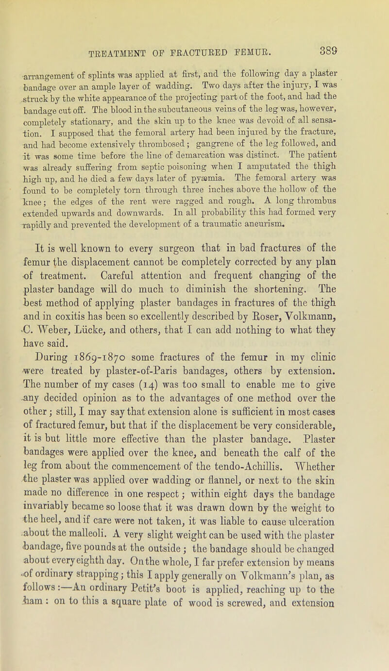 •arrangement of splints was applied at first, aud the following day a plaster bandage over an ample layer of wadding. Two days after the injury, I was struck by the white appearance of the projecting part of the foot, and had the bandage cut off. The blood in the subcutaneous veins of the leg was, however, completely stationary, and the skin up to the knee was devoid of all sensa- tion. I supposed that the femoral artery had been injured by the fracture, and had become extensively thrombosed ; gangrene of the leg followed, and it was some time before the line of demarcation was distinct. The patient was already suffering from septic poisoning when I amputated the thigh high up, and he died a few days later of pyaemia. The femoral artery was found to be completely torn through three inches above the hollow of the knee; the edges of the rent were ragged and rough. A long thrombus extended upwards and downwards. In all probability this had formed very rapidly and prevented the development of a traumatic aneurism. It is well known to every surgeon that in bad fractures of the femur the displacement cannot be completely corrected by any plan of treatment. Careful attention and frequent changing of the plaster bandage will do much to diminish the shortening. The best method of applying plaster bandages in fractures of the thigh and in coxitis has been so excellently described by Roser, Volkmann, •C. Weber, Liicke, and others, that I can add nothing to what they have said. During 1869-1870 some fractures of the femur in my clinic •were treated by plaster-of-Paris bandages, others by extension. The number of my cases (14) was too small to enable me to give any decided opinion as to the advantages of one method over the other; still, I may say that extension alone is sufficient in most cases of fractured femur, but that if the displacement be very considerable, it is but little more effective than the plaster bandage. Plaster bandages were applied over the knee, and beneath the calf of the leg from about the commencement of the tendo-Achillis. Whether the plaster was applied over wadding or flannel, or next to the skin made no difference in one respect; within eight days the bandage invariably became so loose that it was drawn down by the weight to the heel, and if care were not taken, it was liable to cause ulceration about the malleoli. A very slight weight can be used with the plaster bandage, five pounds at the outside ; the bandage should be changed about every eighth day. On the whole, I far prefer extension by means •of ordinary strapping; this I apply generally on Volkmann's plan, as follows: An ordinary Petit's boot is applied, reaching up to the bam : on to this a square plate of wood is screwed, and extension