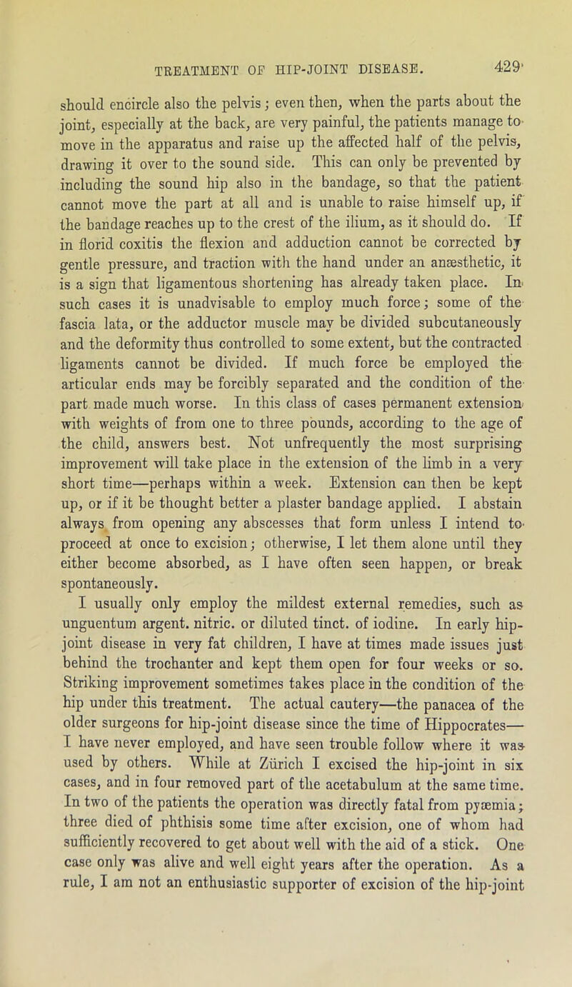 TREATMENT OF HIP-JOINT DISEASE. should encircle also the pelvis; even then, when the parts about the joint, especially at the back, are very painful, the patients manage to move in the apparatus and raise up the affected half of the pelvis, drawing it over to the sound side. This can only be prevented by including the sound hip also in the bandage, so that the patient cannot move the part at all and is unable to raise himself up, if the bandage reaches up to the crest of the ilium, as it should do. If in florid coxitis the flexion and adduction cannot be corrected by gentle pressure, and traction with the hand under an anaesthetic, it is a sign that ligamentous shortening has already taken place. In such cases it is unadvisable to employ much force; some of the fascia lata, or the adductor muscle may be divided subcutaneously and the deformity thus controlled to some extent, but the contracted ligaments cannot be divided. If much force be employed the articular ends may be forcibly separated and the condition of the part made much worse. In this class of cases permanent extension, with weights of from one to three pounds, according to the age of the child, answers best. Not unfrequently the most surprising improvement will take place in the extension of the limb in a very short time—perhaps within a week. Extension can then be kept up, or if it be thought better a plaster bandage applied. I abstain always from opening any abscesses that form unless I intend to- proceed at once to excision; otherwise, I let them alone until they either become absorbed, as I have often seen happen, or break spontaneously. I usually only employ the mildest external remedies, such as unguentum argent, nitric, or diluted tinct. of iodine. In early hip- joint disease in very fat children, I have at times made issues just behind the trochanter and kept them open for four weeks or so. Striking improvement sometimes takes place in the condition of the hip under this treatment. The actual cautery—the panacea of the older surgeons for hip-joint disease since the time of Hippocrates— I have never employed, and have seen trouble follow where it was- used by others. While at Zurich I excised the hip-joint in six cases, and in four removed part of the acetabulum at the same time. In two of the patients the operation was directly fatal from pyaemia; three died of phthisis some time after excision, one of whom had sufficiently recovered to get about well with the aid of a stick. One case only was alive and well eight years after the operation. As a rule, I am not an enthusiastic supporter of excision of the hip-joint
