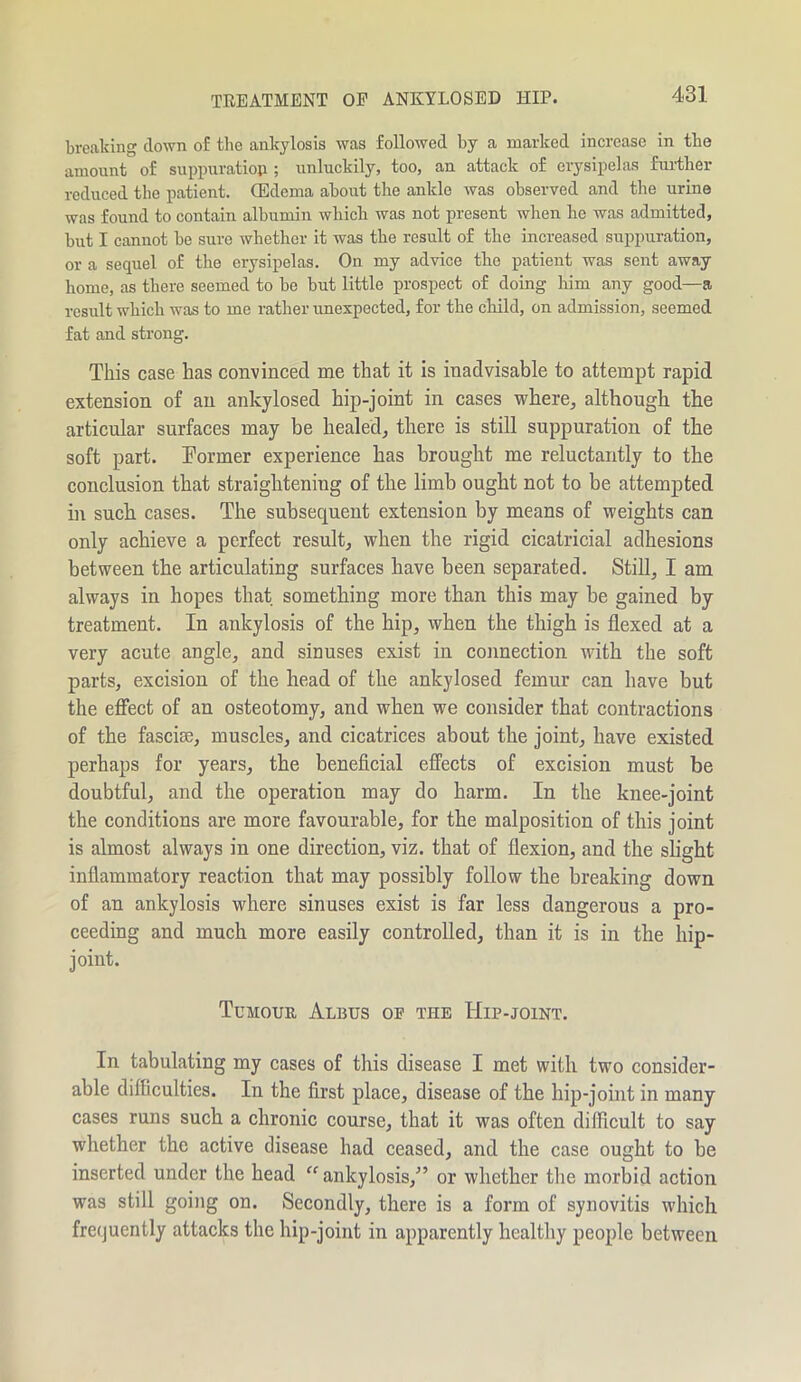 TREATMENT OP ANKYLOSED HIP. breaking down of the ankylosis was followed by a marked increase in the amount of suppuration ; unluckily, too, an attack of erysipelas further reduced the patient. (Edema about the ankle was observed and the urine was found to contain albumin which was not present when ho was admitted, but I cannot be sure whether it was the result of the increased suppuration, or a sequel of the erysipelas. On my advice the patient was sent away home, as there seemed to be but little prospect of doing him any good—a result which was to me rather unexpected, for the child, on admission, seemed fat and strong. This case has convinced me that it is inadvisable to attempt rapid extension of an ankylosed hip-joint in cases where, although the articular surfaces may be healed, there is still suppuration of the soft part. Former experience has brought me reluctantly to the conclusion that straightening of the limb ought not to be attempted in such cases. The subsequent extension by means of weights can only achieve a perfect result, when the rigid cicatricial adhesions between the articulating surfaces have been separated. Still, I am always in hopes that something more than this may be gained by treatment. In ankylosis of the hip, when the thigh is flexed at a very acute angle, and sinuses exist in connection with the soft parts, excision of the head of the ankylosed femur can have but the effect of an osteotomy, and when we consider that contractions of the fascia:, muscles, and cicatrices about the joint, have existed perhaps for years, the beneficial effects of excision must be doubtful, and the operation may do harm. In the knee-joint the conditions are more favourable, for the malposition of this joint is almost always in one direction, viz. that of flexion, and the slight inflammatory reaction that may possibly follow the breaking down of an ankylosis where sinuses exist is far less dangerous a pro- ceeding and much more easily controlled, than it is in the hip- joint. Tumour Albus or the Hip-joint. In tabulating my cases of this disease I met with two consider- able difficulties. In the first place, disease of the hip-joint in many cases runs such a chronic course, that it was often difficult to say whether the active disease had ceased, and the case ought to be inserted under the head ankylosis,” or whether the morbid action was still going on. Secondly, there is a form of synovitis which frequently attacks the hip-joint in apparently healthy people between