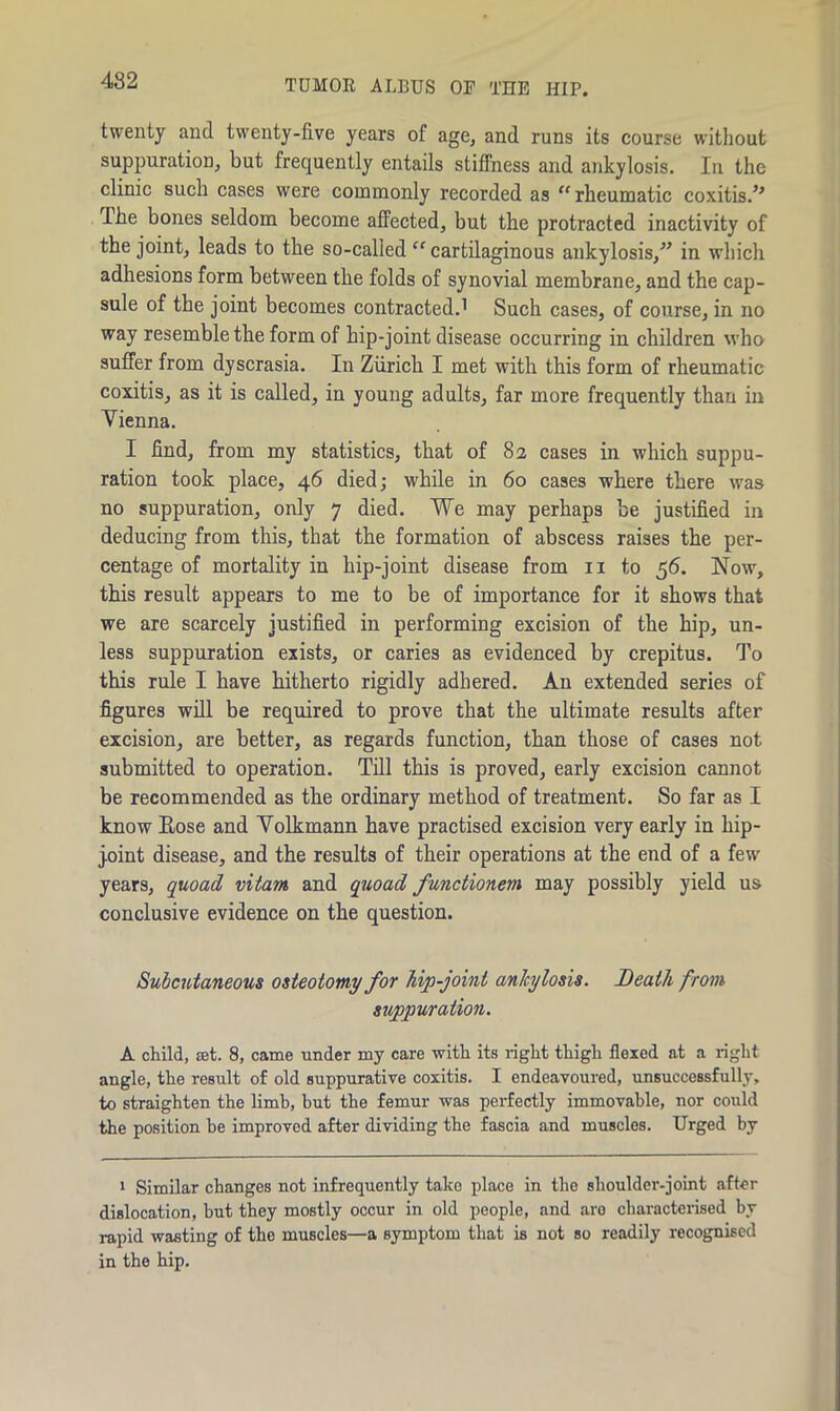 482 TUMOR ALBUS OF THE HIP. twenty and twenty-five years of age, and runs its course without suppuration, but frequently entails stiffness and ankylosis. In the clinic such cases were commonly recorded as “rheumatic coxitis.’’ Ihe bones seldom become affected, but the protracted inactivity of the joint, leads to the so-called “ cartilaginous ankylosis,” in which adhesions form between the folds of synovial membrane, and the cap- sule of the joint becomes contracted.1 Such cases, of course, in no way resemble the form of hip-joint disease occurring in children who suffer from dyscrasia. In Zurich I met with this form of rheumatic coxitis, as it is called, in young adults, far more frequently than in Vienna. I find, from my statistics, that of 82 cases in which suppu- ration took place, 46 died; while in 60 cases where there was no suppuration, only 7 died. We may perhaps be justified in deducing from this, that the formation of abscess raises the per- centage of mortality in hip-joint disease from n to 56. Now, this result appears to me to be of importance for it shows that we are scarcely justified in performing excision of the hip, un- less suppuration exists, or caries as evidenced by crepitus. To this rule I have hitherto rigidly adhered. An extended series of figures will be required to prove that the ultimate results after excision, are better, as regards function, than those of cases not submitted to operation. Till this is proved, early excision cannot be recommended as the ordinary method of treatment. So far as I know Eose and Volkmann have practised excision very early in hip- j.oint disease, and the results of their operations at the end of a few years, quoad vitam and quoad functionem may possibly yield us conclusive evidence on the question. Subcutaneous osteotomy for hip-joint ankylosis. Death from, suppuration. A child, at. 8, came under my care with its right thigh flexed at a right angle, the result of old suppurative coxitis. I endeavoured, unsuccessfully, to straighten the limb, but the femur was perfectly immovable, nor could the position be improved after dividing the fascia and muscles. Urged by 1 Similar changes not infrequently take place in the shoulder-joint after dislocation, but they mostly occur in old people, and are characterised by rapid wasting of the muscles—a symptom that is not so readily recognised in the hip.