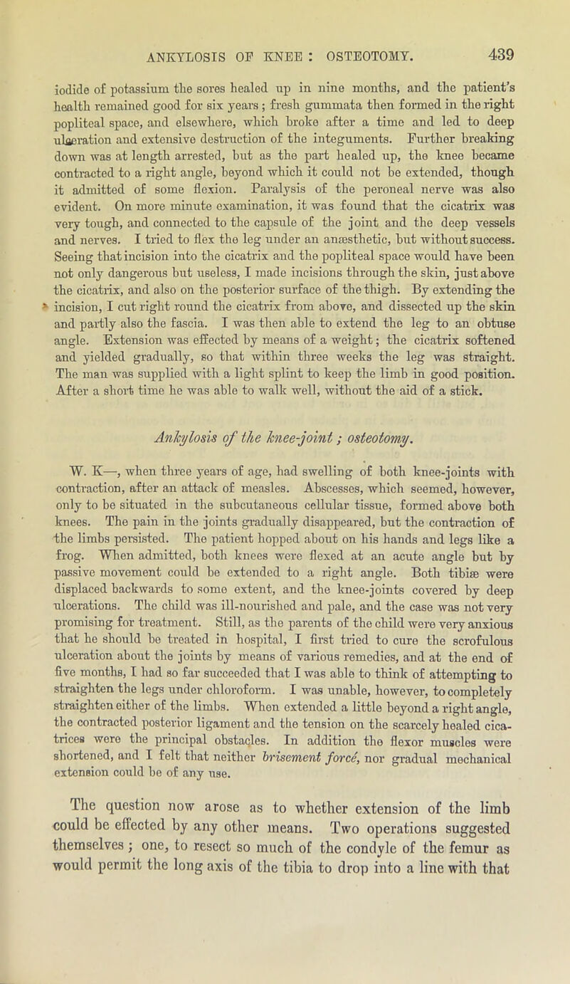 iodide of potassium tlie sores healed up in nine months, and the patient’s health remained good for six years; fresh gummata then formed in the right popliteal space, and elsewhere, which broke after a time and led to deep u lac ration and extensive destruction of the integuments. Further breaking down was at length arrested, but as the part healed up, the knee became contracted to a right angle, beyond which it could not be extended, though it admitted of some flexion. Paralysis of the peroneal nerve was also evident. On more minute examination, it was found that the cicatrix was veiy tough, and connected to the capsule of the joint and the deep vessels and nerves. I tried to flex the leg under an anaesthetic, hut without success. Seeing that incision into the cicatrix and the popliteal space would have been not only dangerous hut useless, I made incisions through the skin, just above the cicatrix, and also on the posterior surface of the thigh. By extending the s incision, I cut right round the cicatrix from above, and dissected up the skin and parity also the fascia. I was then able to extend the leg to an obtuse angle. Extension was effected by means of a weight; the cicatrix softened and yielded gradually, so that within three weeks the leg was straight. The man was supplied with a light splint to keep the limb in good position. After a short time he was able to walk well, without the aid of a stick. Ankylosis of the knee-joint; osteotomy. W. K—, when three years of age, had swelling of both knee-joints with contraction, after an attack of measles. Abscesses, which seemed, however, only to be situated in the subcutaneous cellular tissue, formed above both knees. The pain in the joints gradually disappeared, but the contraction of the limbs persisted. The patient hopped about on his hands and legs like a frog. When admitted, both knees were flexed at an acute angle but by passive movement could be extended to a right angle. Both tibise were displaced backwards to some extent, and the knee-joints covered by deep ulcerations. The child was ill-nourished and pale, and the case was not very promising for treatment. Still, as the parents of the child were very anxious that he should be treated in hospital, I first tried to cure the scrofulous ulceration about the joints by means of various remedies, and at the end of five months, I had so far succeeded that I was able to think of attempting to straighten the legs under chloroform. I was unable, however, to completely straighten either of the limbs. When extended a little beyond a right angle, the contracted posterior ligament and the tension on the scarcely healed cica- trices were the principal obstacles. In addition the flexor muscles were shortened, and I felt that neither brisement force, nor gradual mechanical extension could be of any use. The question now arose as to whether extension of the limb could be effected by any other means. Two operations suggested themselves ; one, to resect so much of the condyle of the femur as would permit the long axis of the tibia to drop into a line with that