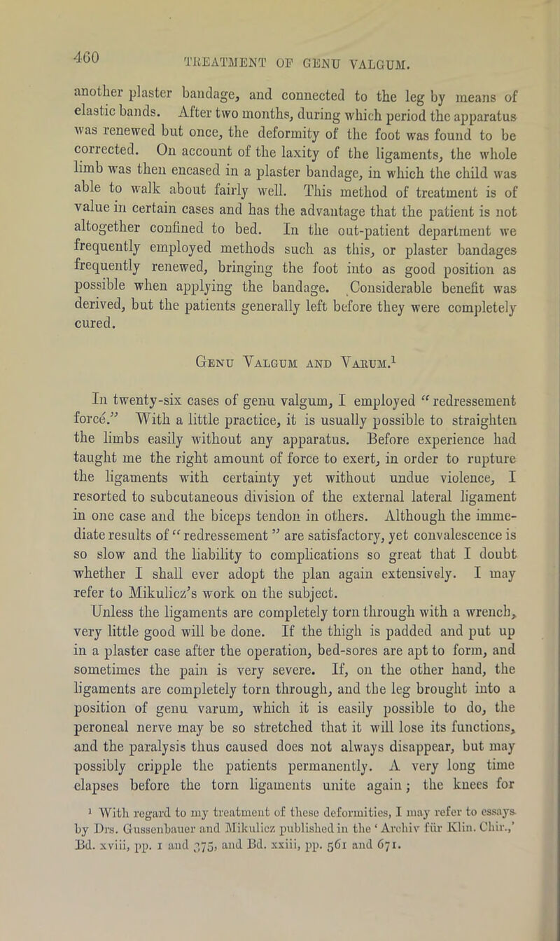 TREATMENT OF GENU VALGUM. another plaster bandage, and connected to the leg by means of elastic bands. After two months, during which period the apparatus uas renewed but once, the deformity of the foot was found to be collected. On account of the laxity of the ligaments, the whole limb was then encased in a plaster bandage, in which the child was able to walk about fairly well. This method of treatment is of value in certain cases and has the advantage that the patient is not altogether confined to bed. In the out-patient department we frequently employed methods such as this, or plaster bandages frequently renewed, bringing the foot into as good position as possible when applying the bandage. Considerable benefit was derived, but the patients generally left before they were completely cured. Genu Yalgum and Varum.1 In twenty-six cases of genu valgum, I employed “ redressement force.” With a little practice, it is usually possible to straighten the limbs easily without any apparatus. Before experience had taught me the right amount of force to exert, in order to rupture the ligaments with certainty yet without undue violence, I resorted to subcutaneous division of the external lateral ligament in one case and the biceps tendon in others. Although the imme- diate results of “ redressement ” are satisfactory, yet convalescence is so slow and the liability to complications so great that I doubt whether I shall ever adopt the plan again extensively. I may refer to Mikulicz’s work on the subject. Unless the ligaments are completely torn through with a wrench, very little good will be done. If the thigh is padded and put up in a plaster case after the operation, bed-sores are apt to form, and sometimes the pain is very severe. If, on the other hand, the ligaments are completely torn through, and the leg brought into a position of genu varum, which it is easily possible to do, the peroneal nerve may be so stretched that it will lose its functions, and the paralysis thus caused does not always disappear, but may possibly cripple the patients permanently. A very long time elapses before the torn ligaments unite again; the knees for 1 With regard to my treatment of these deformities, I may refer to essays by Drs. Gussenbauer and Mikulicz published in the ‘ Archiv fur Klin. Chir.,’ Bd. xviii, pp. i and 375, and Ed. xxiii, pp. 561 and 671.