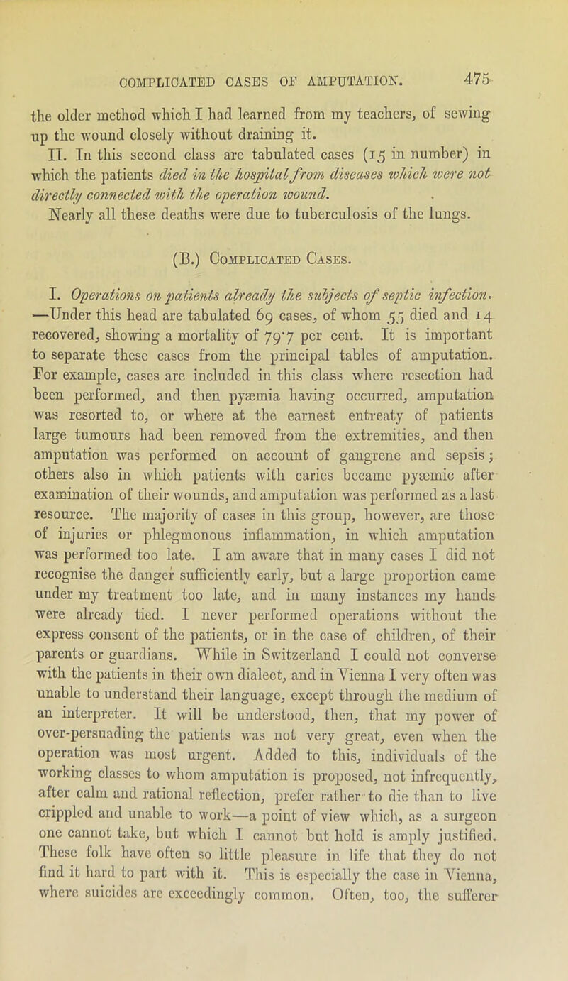 the older method which I had learned from my teachers, of sewing up the wound closely without draining it. II. In this second class are tabulated cases (15 in number) in which the patients died in the hospital from diseases which were not directly connected with the operation wound. Nearly all these deaths were due to tuberculosis of the lungs. (B.) Complicated Cases. I. Operations on patients already the subjects of septic infection. —Under this head are tabulated 69 cases, of whom 55 died and 14 recovered, showing a mortality of 797 per cent. It is important to separate these cases from the principal tables of amputation. Bor example, cases are included in this class where resection had been performed, and then pyaemia having occurred, amputation was resorted to, or where at the earnest entreaty of patients large tumours had been removed from the extremities, and then amputation was performed on account of gangrene and sepsis; others also in which patients with caries became pyaemia after examination of their wounds, and amputation was performed as a last resource. The majority of cases in this group, however, are those of injuries or phlegmonous inflammation, in which amputation was performed, too late. I am aware that in many cases I did not recognise the danger sufficiently early, but a large proportion came under my treatment too late, and in many instances my hands were already tied. I never performed operations without the express consent of the patients, or in the case of children, of their parents or guardians. While in Switzerland I could not converse with the patients in their own dialect, and in Vienna I very often was unable to understand their language, except through the medium of an interpreter. It will be understood, then, that my power of over-persuading the patients was not very great, even when the operation was most urgent. Added to this, individuals of the working classes to whom amputation is proposed, not infrequently, after calm, and rational reflection, prefer rather to die than to live crippled and unable to work—a point of view which, as a surgeon one cannot take, but which I cannot but bold is amply justified. These folk have often so little pleasure in life that they do not find it hard to part with it. This is especially the case in Vienna, where suicides arc exceedingly common. Often, too, the sufferer
