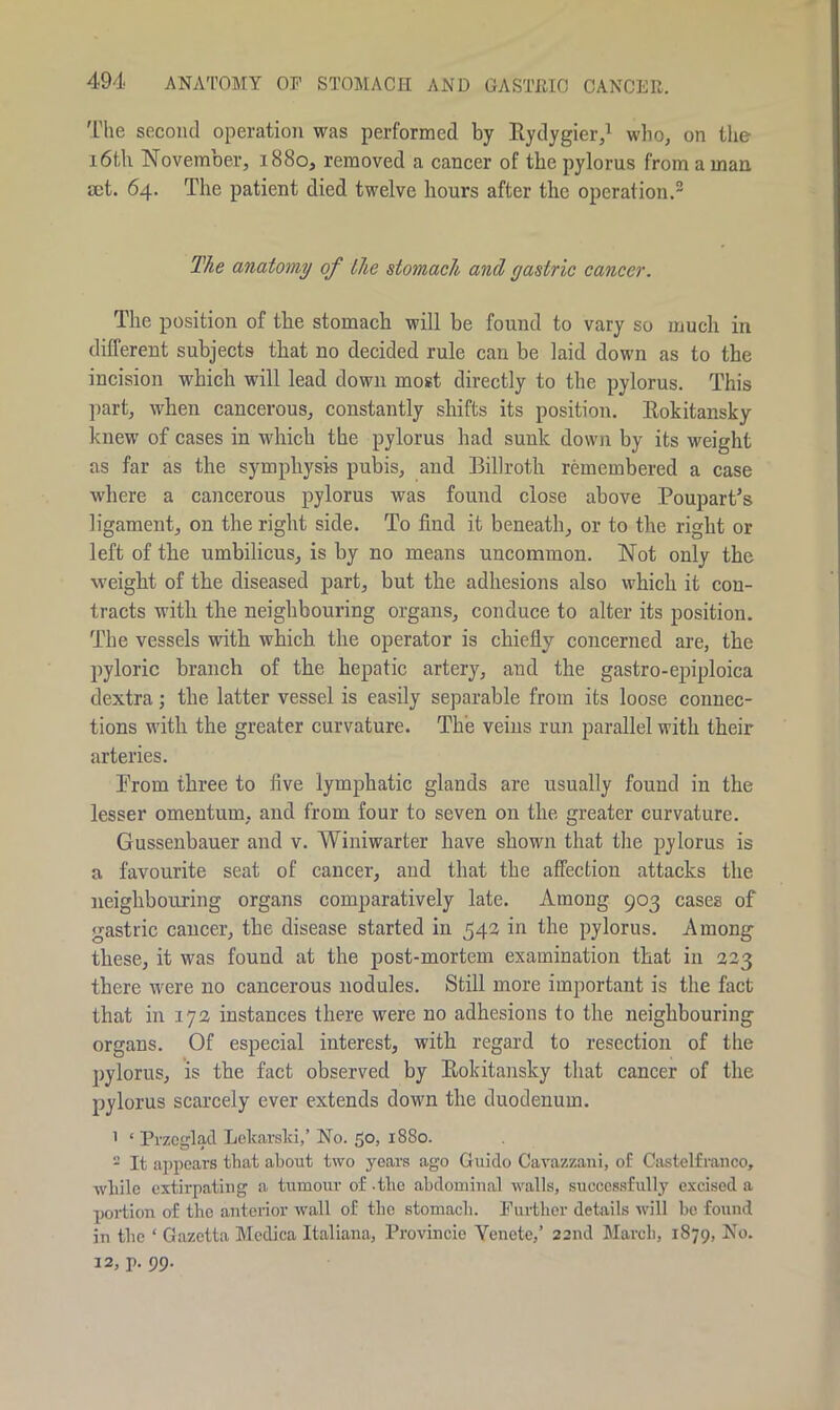 The second operation was performed by Rydygier,1 who, on the 16tl\ November, 1880, removed a cancer of the pylorus from a man set. 64. The patient died twelve hours after the operation.2 The anatomy of the stomach and gastric cancer. The position of the stomach will be found to vary so much in different subjects that no decided rule can be laid down as to the incision which will lead down most directly to the pylorus. This part, when cancerous, constantly shifts its position. Rokitansky knew of cases in which the pylorus had sunk down by its weight as far as the symphysis pubis, and Billroth remembered a case where a cancerous pylorus was found close above Poupart’s ligament, on the right side. To find it beneath, or to the right or left of the umbilicus, is by no means uncommon. Not only the weight of the diseased part, but the adhesions also which it con- tracts with the neighbouring organs, conduce to alter its position. The vessels with which the operator is chiefly concerned are, the pyloric branch of the hepatic artery, and the gastro-epiploica dextra; the latter vessel is easily separable from its loose connec- tions with the greater curvature. The veins run parallel with their arteries. Prom three to five lymphatic glands are usually found in the lesser omentum, and from four to seven on the greater curvature. Gussenhauer and v. Winiwarter have shown that the pylorus is a favourite seat of cancer, and that the affection attacks the neighbouring organs comparatively late. Among 903 cases of gastric cancer, the disease started in 543 in the pylorus. Among these, it was found at the post-mortem examination that in 323 there were no cancerous nodules. Still more important is the fact that in 172 instances there were no adhesions to the neighbouring organs. Of especial interest, with regard to resection of the pylorus, is the fact observed by Rokitansky that cancer of the pylorus scarcely ever extends down the duodenum. 1 * Przcglad Lekarslci,’ No. 50, 1880. - It appears that about two years ago Guido Cavazzani, of Castelfranco, while extirpating a tumour of -the abdominal walls, successfully excised a portion of the anterior Avail of the stomach. Further details will be found in the ‘ Gazetta Medica Italiana, Provincie Yenete,’ 22nd March, 1879, No. 12, p. 99.