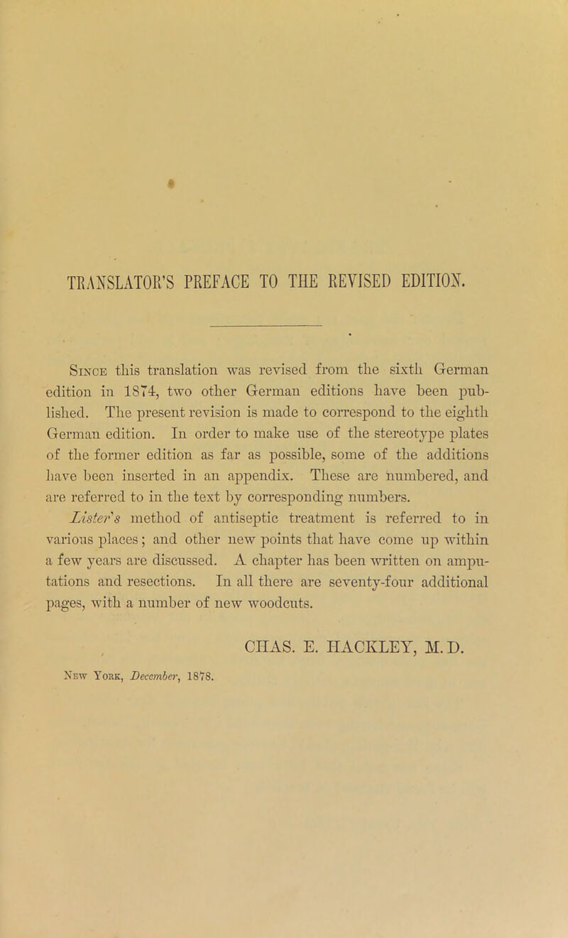 TRANSLATOR’S PREFACE TO THE REVISED EDITION. Since this translation was revised from the sixth German edition in 1874, two other German editions have been pub- lished. The present revision is made to coiTespond to the eighth German edition. In order to make use of the stereotyjie plates of the former edition as far as possible, some of the additions have been inserted in an appendix. These are hnmbered, and are referred to in the text by corresponding numbers. Lister's method of antisejitic treatment is referred to in various places; and other new points that have come np within a few years are discussed. A chapter has been written on ampu- tations and resections. In all there are seventy-four additional pages, with a number of new woodcuts. CIIAS. E. HACKLEY, M.D. New York, December, IStS.