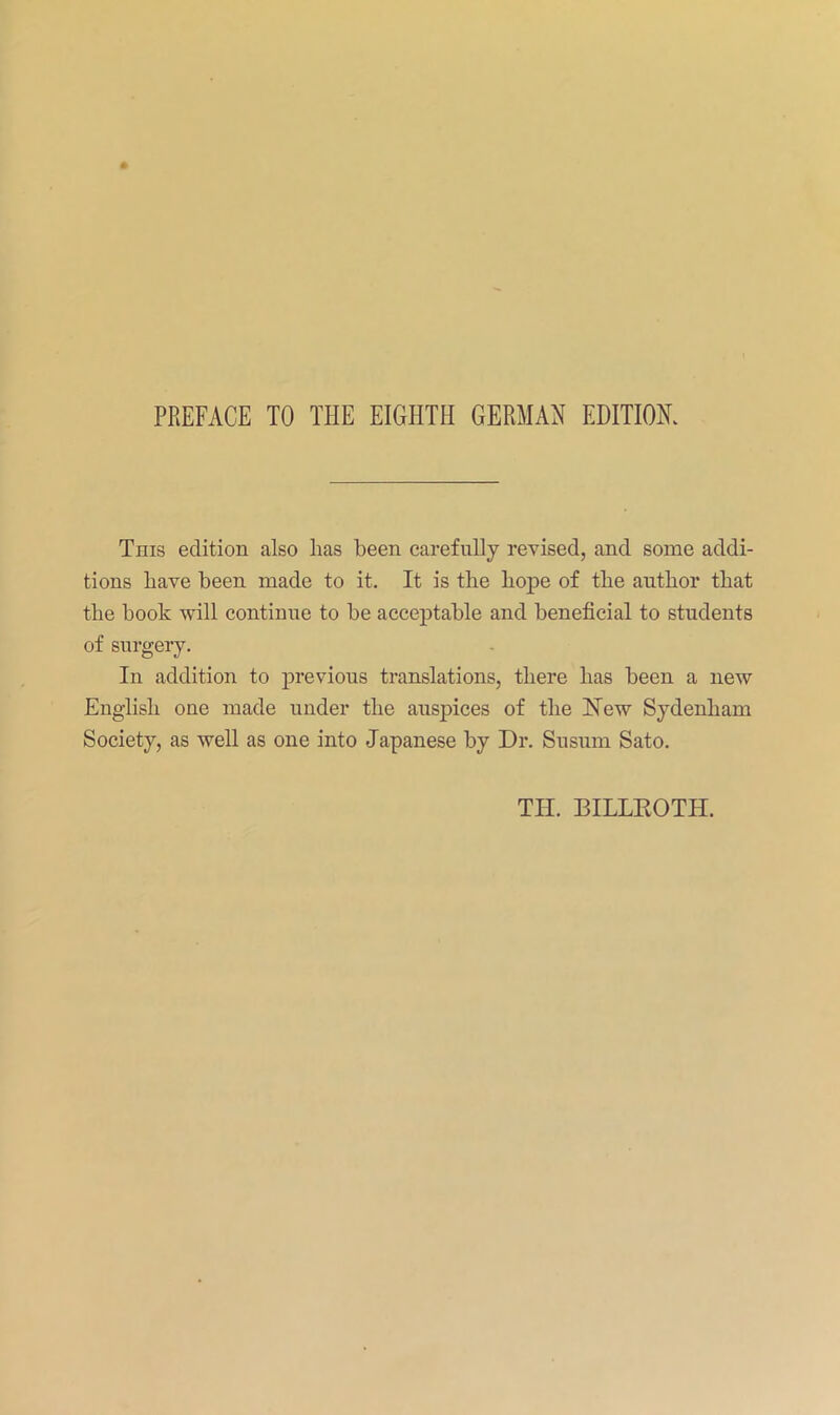 PREFACE TO THE EIGHTH GERMAN EDITIOK This edition also has been carefully I'evised, and some addi- tions have been made to it. It is the hope of the author that the book will continue to be acceptable and beneficial to students of surgery. In addition to previous translations, there has been a new English one made under the auspices of the Hew Sydenham Society, as well as one into Japanese by Dr. Susum Sato. TH. BILLEOTH.