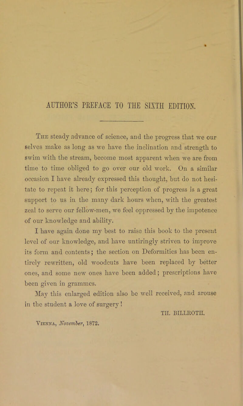 The steady advance of science, and tRe progress tliat we our selves make as long as we have the inclination and strength to swim with the stream, become most apparent when we are from time to time obliged to go over our old work. On a similar occasion I have already expressed this thought, but do not hesi- tate to repeat it here; for this perception of progress is a great support to us in the many dark hours when, with the greatest zeal to servo our fellow-men, we feel oppressed by the impotence of our knowledge and ability. I have again done my best to raise this book to the present level of our knowledge, and have untiringly striven to improve its form and contents; the section on Deformities has been en- tirely rewritten, old woodcuts have been replaced by better ones, and some new ones have been added; prescriptions have been given in grammes. May this enlarged edition also be well received, and arouse in the student a love of surgery! Til. BILLROTH.