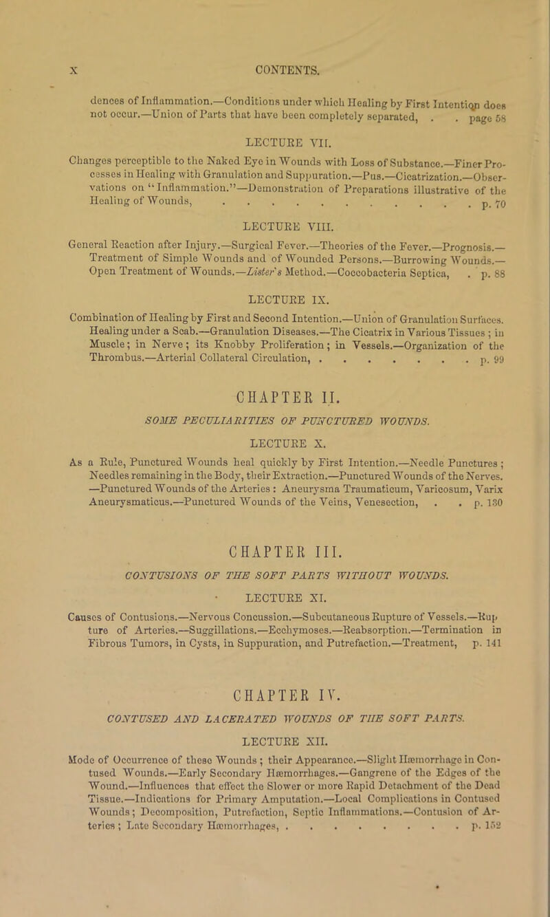 dences of Inflammation.—Conditions under wliicli Healing by First Intentiqp does not occur.—Union of Parts that have been completely separated, . . page 58 LECTUEE VH. Changes perceptible to the Naked Eye in Wounds with Loss of Substance.—Finer Pro- cesses in Healing with Granulation and Suppuration.—Pus.—Cicatrkation.-Obser- vations on “ Inflammation.”—Demonstration of Preparations illustrative of the Healing of Wounds, . _ _ . p. 70 LECTUEE VIII. General Eeaction after Injury.—Surgical Fever.—Theories of the Fever.—Prognosis.— Treatment of Simple Wounds and of Wounded Persons.—Burrowing Wounds.— Open Treatment of Wounds.—Zzaier's Method.—Coccobacteria Septica, . p. 88 LECTUEE IX. Combination of Healing by First and Second Intention.—Union of Granulation Surfaces. Healing under a Scab.—Granulation Diseases.—The Cicatrix in Various Tissues ; in Muscle; in Nerve; its Knohby Proliferation; in Vessels.—Organization of the Thrombus.—Arterial Collateral Circulation, p. 99 CHAPTEK II. SOME PECULIARITIES OE PUNCTURED WOUNDS. LECTUEE X. As a Eule, Punctured Wounds heal quickly by First Intention.—Needle Punctures ; Needles remaining in the Body, their E.xtractipn.—Punctured Wounds of the Nerves. —Punctured Wounds of the Arteries : Aneurysma Traumatioum, Varicosum, Varix Aneurysmaticus.—Punctured Wounds of the Veins, Venesection, . . p. 130 CHAPTER III. CONTUSIONS OF THE SOFT PARTS WITHOUT WOUNDS. LECTUEE XI. Causes of Contusions.—Nervous Concussion.—Subcutaneous Eupture of Vessels.—Eup ture of Arteries.—Suggillations.—Ecchymoses.—Eeabsorption.—Termination in Fibrous Tumors, in Cysts, in Suppuration, and Putrefaction.—Treatment, p. 141 CHAPTER IV. CONTUSED AND LACERATED WOUNDS OF THE SOFT PARTS. LECTUEE XII. Mode of Occurrence of these Wounds ; their Appearance.—Slight Hwmorrhage in Con- tused Wounds.—Early Secondary Hromorrhages.—Gangrene of the Edges of the Wound.—Influences that effect the Slower or more Eapld Detachment of the Dead Tissue.—Indications for Primary Amputation.—Local Complications in Contused Wounds; Decomposition, Putrefaction, Septic Inflammations.—Contusion of Ar- teries ; Late Secondary Htemorrhages, p. 152