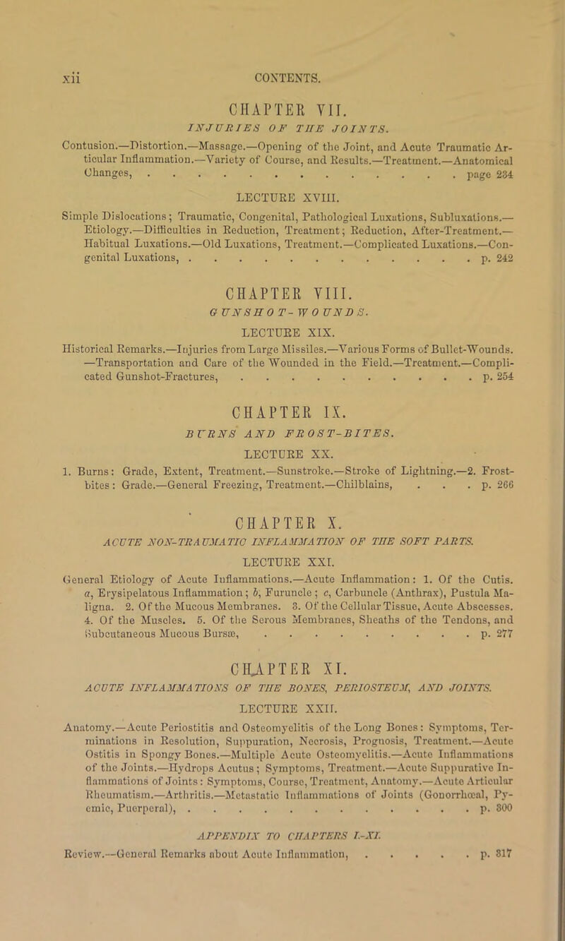 CHAPTER VII. INJURIES OF THE JOINTS. Contusion.—Distortion.—Massage.—Opening of the Joint, and Acute Traumatic Ar- ticular Inflammation.—Variety of Course, and Kesults.—Treatment.—Anatomical Changes, page 234 LECTURE XVIII. Simple Dislocations; Traumatic, Congenital, Pathological Luxations, Suhluxations.— Etiology.—Difficulties in Reduction, Treatment; Reduction, After-Treatment.— Habitual Luxations.—Old Luxations, Treatment.—Complicated Luxations.—Con- genital Luxations, p. 242 CHAPTER VIII. G UNSHO T-W 0 UNDS. LECTURE XIX. Historical Remarks.—Injuries from Large Missiles.—Various Forms of Bullet-'W'ounds. —Transportation and Care of tlie Wounded in the Field.—Treatment.—Compli- cated Gunshot-Fraetures, p. 254 CHAPTER IX. BURNS AND FROST-BITES. LECTURE XX. 1. Burns: Grade, Extent, Treatment.—Sunstroke.—Stroke of Lightning.—2. Frost- bites : Grade.—General Freezing, Treatment.—Chilblains, . . . p. 266 CHAPTER X. ACUTE NON-TEAUMATIO INFLAMMATION OF THE SOFT PARTS. LECTURE XXL General Etiology of Acute Inflammations.—Acute Inflammation: 1. Of the Cutis, a. Erysipelatous Inflammation; S, Furuncle ; c, Carbuncle (Anthrax), Pustula Ma- ligna. 2. Of the Mucous Membranes. 3. Of the Cellular Tissue, Acute Abscesses. 4. Of the Muscles. 5. Of tlie Serous Membranes, Sheaths of the Tendons, and Siubcutaneous Mucous Bursaj, p. 277 CHiVPTER XI. ACUTE INFLAMMATIONS OF THE BONES, PERIOSTEUM, AND JOINTS. LECTURE XXir. Anatomy.—Acute Periostitis and Osteomyelitis of the Long Bones: Symptoms, Ter- minations in Resolution, Suj'puration, Necrosis, Prognosis, Treatment.—Acute Ostitis in Spongy Bones.—Multiple Acute Osteomyelitis.—Acute Inflammations of the Joints.—Hydrops Acutus; Symptoms, Treatment.—Acute Suppurative In- flammations of Joints: Symptoms, Course, Treatment, Anatomy.—Acute Articular Rheumatism.—Arthritis.—Metastatic Inflammations of Joints (Gonorrhoeal, Py- emic, Puerperal), p. 300 APPENDIX TO CHAPTERS I.-XI. Review.—General Remarks about Acute Inflammation, p. 317