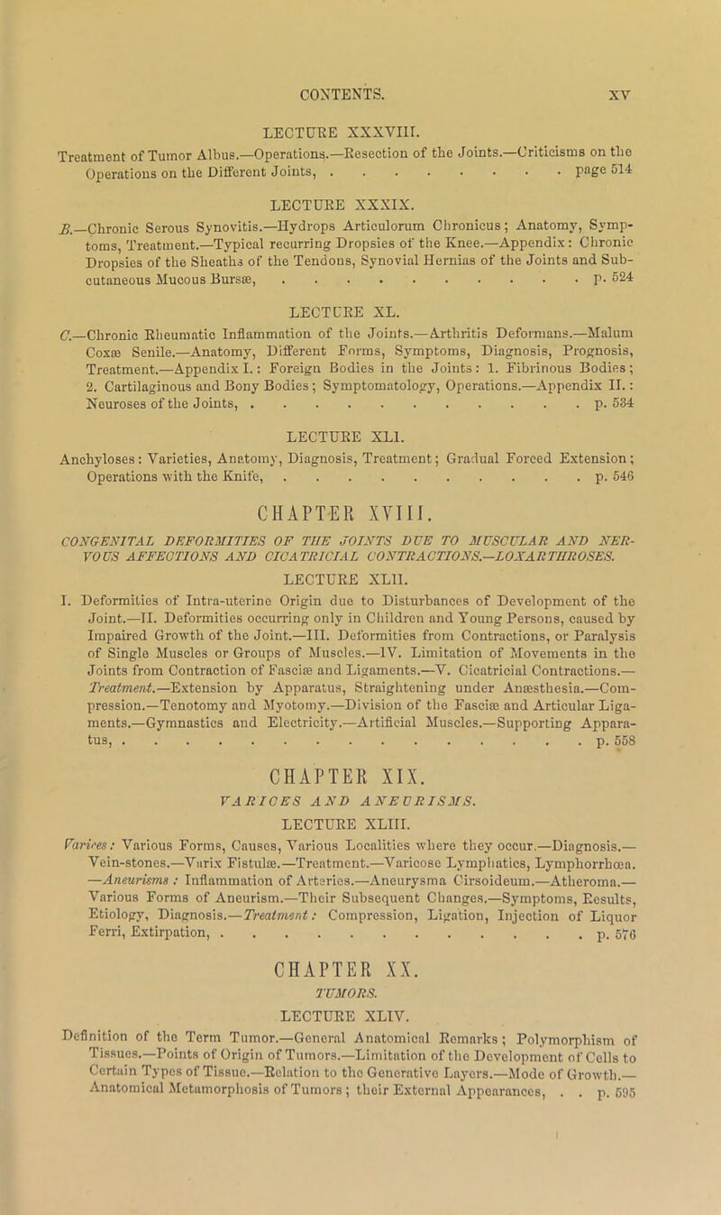 LECTURE XXXVIll. Treatment of Tumor Albus.—Operations.—Resection of the Joints.—Criticisms on the Operations on the Different Joints, page 514 LECTURE XXXIX. A—Chronic Serous Synovitis.—Hydrops Articulorum Chronicus; Anatomy, Symp- toms, Treatment.—Typical recurring Dropsies of the Knee.—Appendix: Chronic Dropsies of the Sheaths of the Tendons, Synovial Hernias of the Joints and Sub- cutaneous Mucous Burs®, p. 624 LECTURE XL. G.—Chronic Rheumatic Inflammation of the Joints.—Arthritis Deformans.—Malum Coxce Senile.—Anatomy, Different Forms, Symptoms, Diagnosis, Prognosis, Treatment.—Appendix I.: Foreign Bodies in the Joints : 1. Fibrinous Bodies ; 2. Cartilaginous and Bony Bodies; Symptomatology, Operations.—Appendix II.: Neuroses of the Joints, p. 534 LECTURE XLl. Anchyloses: Varieties, Anatomy, Diagnosis, Treatment; Gradual Forced Extension; Operations with the Knife, p. 546 CHAPTER XVIII. CONGENITAL DEFORMITIES OF THE JOINTS DUE TO MUSCULAR AND NER- VOUS AFFECTIONS AND CICATRICIAL CONTRACTIONS—LOXARTHROSES. LECTURE XLIl. I. Deformities of Intra-uterine Origin due to Disturbances of Development of the Joint.—II. Deformities occun-ing only in Children and Young Persons, caused by Impaired Growth of the Joint.—III. Deformities from Contractions, or Paralysis of Single Muscles or Groups of Muscles.—IV. Limitation of Movements in the Joints from Contraction of Fasciae and Ligaments.—V. Cicatricial Contractions.— Treatment.—Extension by Apparatus, Straightening under Anaesthesia.—Com- pression.—Tenotomy and Myotomy.—Division of the Fasci® and Articular Liga- ments.—Gymnastics and Electricity.—Artiflcial Muscles.—Supporting Appara- tus, p. 558 CHAPTER XIX. VARICES AND ANEURISMS. LECTURE XLIII. Farires: Various Forms, Causes, Various Localities where they occur.—Diagnosis.— Vein-stones.—Vurix Fistulas.—Treatment.—Varicose Lymphatics, Lymphorrhoea. —Aneurums : Inflammation of Arteries.—Aneurysma Cirsoideum.—Atheroma.— Various Forms of Aneurism.—Their Subsequent Changes.—Symptoms, Results, Etiology, Diagnosis.—Treatment; Compression, Ligation, Injection of Liquor Ferri, Extirpation, p. 676 CHAPTER XX. TUMORS. LECTURE XLIV. Definition of the Term Tumor.—General Anatomical Remarks; Polymorphism of Tissues.—Points of Origin of Tumors.—Limitation of the Development of Cells to Certain Types of Tissue.—Relation to the Generative Layers.—Mode of Growth. Anatomical iMctumorphosis of Tumors ; their External Appearances, . . p. 695 I