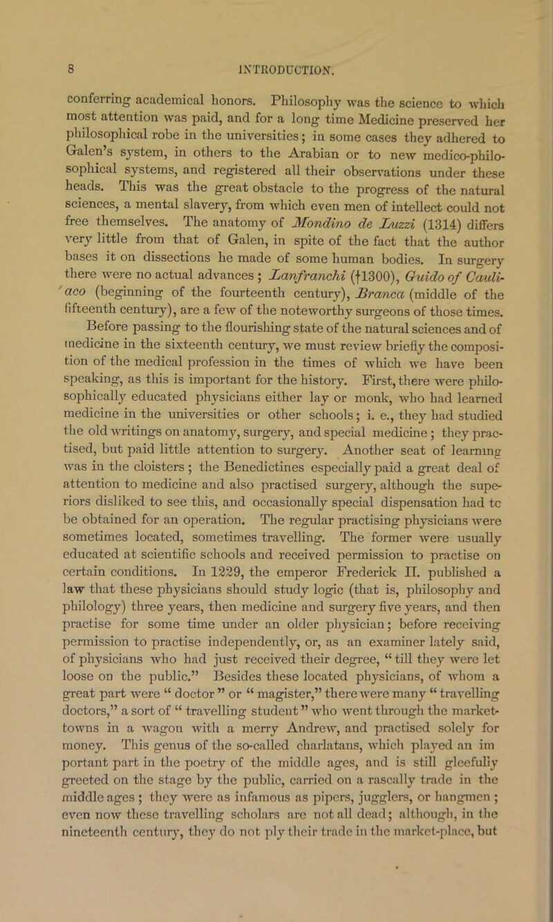 conferring academical honors. Philosophy was the science to which most attention was paid, and for a long time Medicine preserved her philosophical robe in the universities; in some cases they adhered to Galen’s system, in others to the Arabian or to new medico-philo- sophical systems, and registered all their observations under these heads. This was the great obstacle to the progress of the natural sciences, a mental slavery, from which even men of intellect could not free themselves. The anatomy of Mondino de Jjuzzi (1314) differs very little from that of Galen, in spite of the fact that the author bases it on dissections he made of some human bodies. In surgery there were no actual advances ; Lanfranchi (fl300), Guido of Cauli- ' aco (beginning of the fourteenth century), (middle of the fifteenth century), are a few of the noteworthy surgeons of those times. Before passing to the flourisliing state of the natural sciences and of medicine in the sixteenth century, we must review briefly the composi- tion of the medical profession in the times of which we have been speaking, as this is important for the history. First, there were philo- sophically educated physicians either lay or monk, who had learned medicine in the universities or other schools; i. e., they had studied the old writings on anatomy, surgery, and special medicine; they prac- tised, but paid little attention to surgery. Another seat of learning was in the cloisters ; the Benedictines especially paid a great deal of attention to medicine and also practised surgery, although the supe- riors disliked to see this, and occasionally special dispensation had tc be obtained for an operation. The regular practising physicians were sometimes located, sometimes travelling. The former were usually educated at scientific schools and received permission to practise on certain conditions. In 1229, the emperor Frederick II. pubhshed a law that these physicians should study logic (that is, philosophy and philology) three years, then medicine and surgery five years, and then practise for some time under an older jihysician; before receiving permission to practise independently, or, as an examiner lately said, of physicians who had just received their degree, “ till they were let loose on the public.” Besides these located physicians, of whom a great part wei’e “ doctor ” or “ magister,” there were many “ travelling doctors,” a sort of “ travelling student ” who went through the market- towns in a Avagon with a merry Andrew, and practised solely for money. This genus of the so-called charlatans, Avhich played an im portant part in the poetry of the middle ages, and is still gleefully greeted on the stage by the public, carried on a rascally trade in the middle ages ; they were as infamous as pipers, jugglers, or hangmen ; even now these travelling scholars arc not all dead; although, in the nineteenth century, they do not ply their trade in the market-place, but