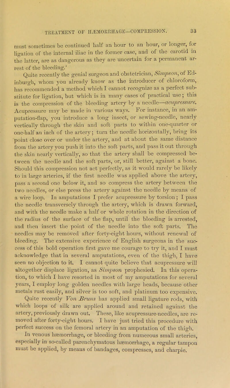 must sometimes be eontinued half an liour to an liour, or longer, for ligation of the internal iliac in the former case, and of the carotid in the latter, are as dangerous as they are uncertain for a permanent ar- rest of the bleeding. ‘ Quite recently the genial surgeon and obstetrician, Simpson, of Ed- inburgh, whom you already know as the introducer of chloroform, has recommended a method which I cannot recognize as a perfect sub- stitute for ligation, but which is in manj’- cases of practical use; this is the compression of the bleeding artery by a needle—acupressure. Acupressure may be made in various ways. For instance, in an am- putation-flap, you introduce a long insect, or sewing-needle, nearly vertically through the skin and soft parts to witliin one-quarter or one-half an inch of the artery; turn the needle horizontally, bring its point close over or under the artery, and at about the same distance from the artery you push it into the soft parts, and pass it out through the skin nearly vertically, so that the artery shall be compressed be- tween the needle and the soft parts, or, still better, against a bone. Should this compression not act perfectl}'-, as it would rarely be likely to in large arteries, if the first needle was applied above the artery, pass a second one below it, and so compress the artery between the two needles, or else press tlie artery against the needle by means of a wire loop. In amputations I prefer acupressure by torsion; I pass the needle transversely through the artery, which is drawn forward, and with the needle make a half or Avhole rotation in the direction of the radius of the surface of the flap, until the bleeding is arrested, and then insert the point of the needle into the soft parts. The needles may be removed after forty-eight hours, without renewal of bleeding. The extensive experienee of English surgeons in the suc- cess of this bold operation first gave me courage to try it, and I must acknowledge that in several amputations, even of the thigh. I have seen no objection to it. I cannot quite believe that acupressure will altogether displace ligation, as Simpson prophesied. In this opera- tion, to Avhich I have resorted in most of my amputations for several years, I employ long golden needles with large heads, because other metals rust easily, and silver is too soft, and platinum too expensive. Quite recently Von Bruns has applied small ligature rods, with which loops of silk are applied around and retained against the artery, previously drawn out. These, like acupressure-needles, are re- moved after forty-eight hours. I have just tried this procedure with perfect success on the femoral artery in an amputation of the thigh. In venous hajmorrhage, or bleeding from numerous small arteries, especially in so-called parenchymatous hemorrhage, a regular tampon must be applied, by means of bandages, compresses, and charpie.