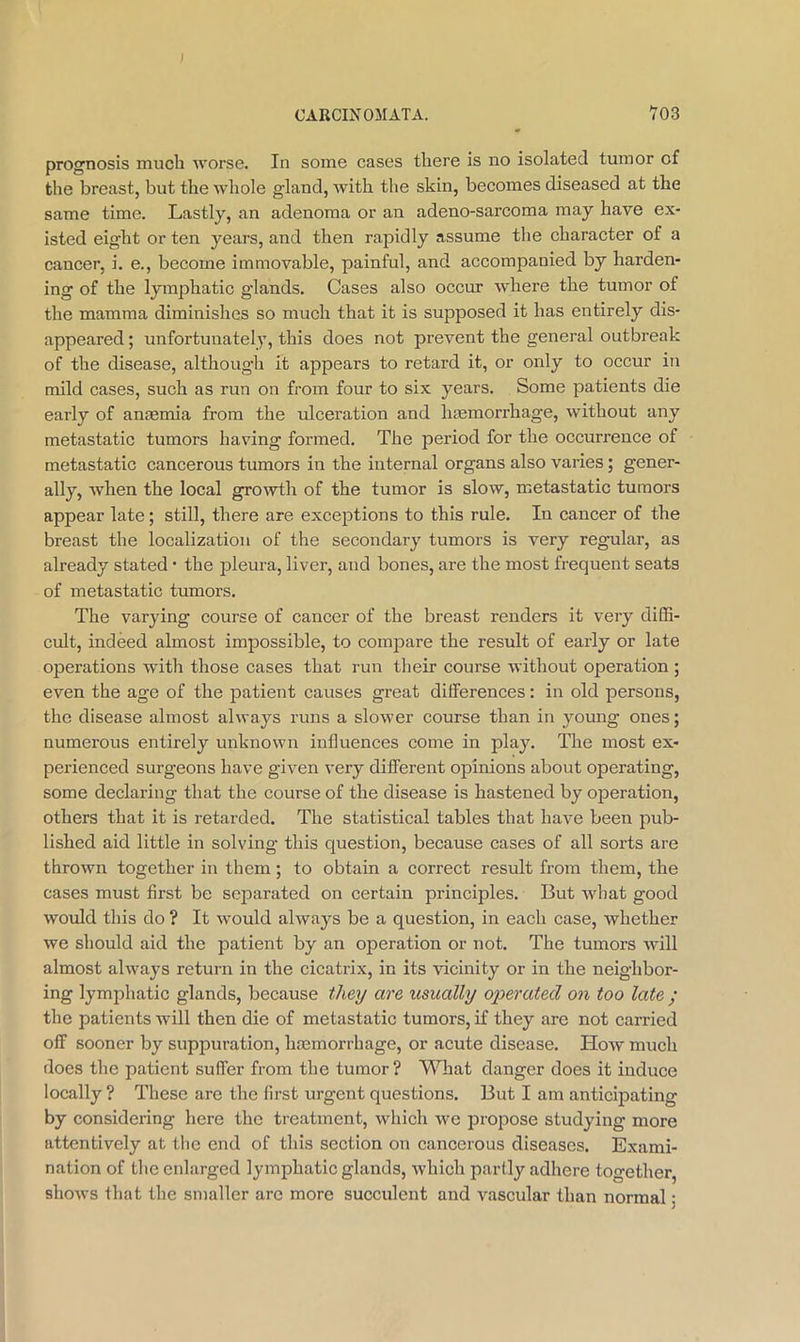 CARCINOMATA. V03 prognosis much worse. In some cases there is no isolated tumor of the breast, but the whole gland, Avith the skin, becomes diseased at the same time. Lastly, an adenoma or an adeno-sarcoma may have ex- isted eight or ten years, and then rapidly assume the character of a cancer, i. e., become immovable, painful, and accompanied by harden- ing of the lymphatic glands. Cases also occur where the tumor of the mamma diminishes so much that it is supposed it has entirely dis- appeared ; unfortunately, this does not prevent the general outbreak of the disease, althoug-h it appears to retard it, or only to occur in mild cases, such as run on from four to six years. Some patients die early of anaemia from the ulceration and haemorrhage, without any metastatic tumors having formed. The period for the occurrence of metastatic cancerous tumors in the internal organs also varies; gener- ally, Avhen the local growth of the tumor is slow, metastatic tumors appear late; still, there are exceptions to this rule. In cancer of the breast the localization of the secondary tumors is very regular, as already stated • the pleura, liver, and bones, are the most frequent seats of metastatic tumors. The varying course of cancer of the breast renders it very diSi- cvdt, indeed almost impossible, to compare the result of early or late operations with those cases that run their course without operation ; even the age of the patient causes great differences; in old persons, the disease almost always runs a slower course than in young ones; numerous entirely unknown influences come in play. The most ex- perienced surgeons have given very different opinions about operating, some declaring that the course of the disease is hastened by operation, others that it is retarded. The statistical tables that have been pub- lished aid little in solving this question, because cases of all sorts are thrown together in them; to obtain a correct result from them, the cases must first be separated on certain principles. But Avhat good would this do ? It would always be a question, in each case, whether we should aid the patient by an operation or not. The tumors will almost always return in the cicatrix, in its vicinity or in the neighbor- ing lymphatic glands, because the^ are xtsually operated on too late ; the patients Avill then die of metastatic tumors, if they are not carried off sooner by suppuration, hmmorrhage, or acute disease. How much does the patient suffer from the tumor ? What clanger does it induce locally ? These are the first urgent questions. But I am anticipating by considering here the treatment, which we propose studying more attentively at the end of this section on cancerous diseases. Exami- nation of the enlarged lymphatic glands, which partly adhere together, shoAvs that the smaller are more succulent and Avascular than normal;