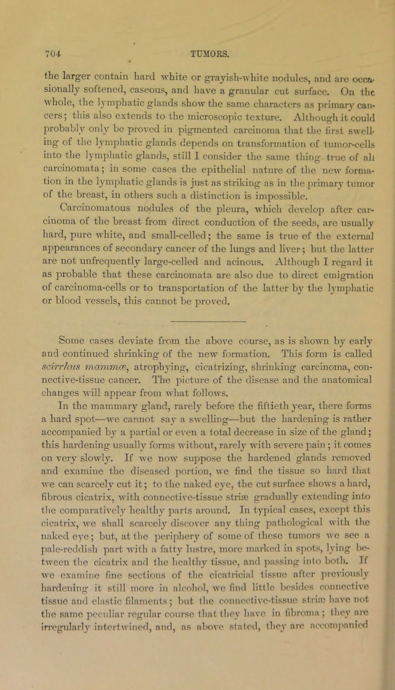 the larger contain hard white or grayish-white nodules, and are occ^^ sionally softened, caseous, and have a granular cut surface. On the whole, the lymphatic glands show the same characters as primary can- cers; this also extends to the microscopic texture. Although it could probably only be proved in pigmented carcinoma that the first swell- ing of the lymphatic glands depends on transformation of tumor-cells into the lymphatic glands, still I consider the same thing true of all carcinomata; in some cases the ejsithelial nature of the new forma- tion in the lymphatic glands is just as striking as in the primary tumor of the breast, iu others such a distinction is impossible. Carcinomatous nodules of the pleura, which develop after car- cinoma of the breast from direct conduction of the seeds, are usually hard, pure white, and small-celled; the same is true of the external appearances of secondary cancer of the lungs and liver; but the latter are not unfrequently large-celled and acinous. Although I regard it as probable that these carcinomata are also due to direct emigration of carcinoma-cells or to transportation of the latter by the lymphatic or blood vessels, this cannot be proved. Some cases deviate from the above course, as is shown by early and continued shrinking of the new formation. This form is called scirrhus mammee^ atrophying, cicatrizing, shrinking carcinoma, con- nective-tissue cancer. The picture of the disease and the anatomical changes will appear from what follows. In the mammary gland, rarely before the fiftieth year, there forms a hard sjDot—we cannot say a swelling—but the hardening is rather accompanied by a j)artial or even a total decrease in size of the gland; this hardening usually forms without, rarely with seA^ere pain ; it comes on very slowly. If we now sujopose the hardened glands removed and examine the diseased portion, we find the tissue so hard tliat Ave can scarcely cut it; to the naked eye, the cut surface shoAvs a hard, fibrous cicatrix, Avith connective-tissue striae gradually extending into tlie comparativ'ely healthy parts around. In typical cases, except this cicatrix, Ave shall scarcely discover any thing pathological Avith tlie naked eye; but, at the j^eriphery of some of tliese tumors Ave see a pale-reddish part Avith a fatty lustre, more marked in spots, lying be- tween tlie cicatrix and the healthy tissue, and passing into both. If Ave examine fine sections of the cicatricial tissue after jireviousl}' liardening it still more in alcohol, Ave find little besides connectiA'c tissue and elastic filaments; but the connecliAC-tissuc strife haA*e not the same peculiar regular course thatthe\' ha\’C in fibroma ; they are irregularly intertwined, and, as above slated, they arc accompaTiicd