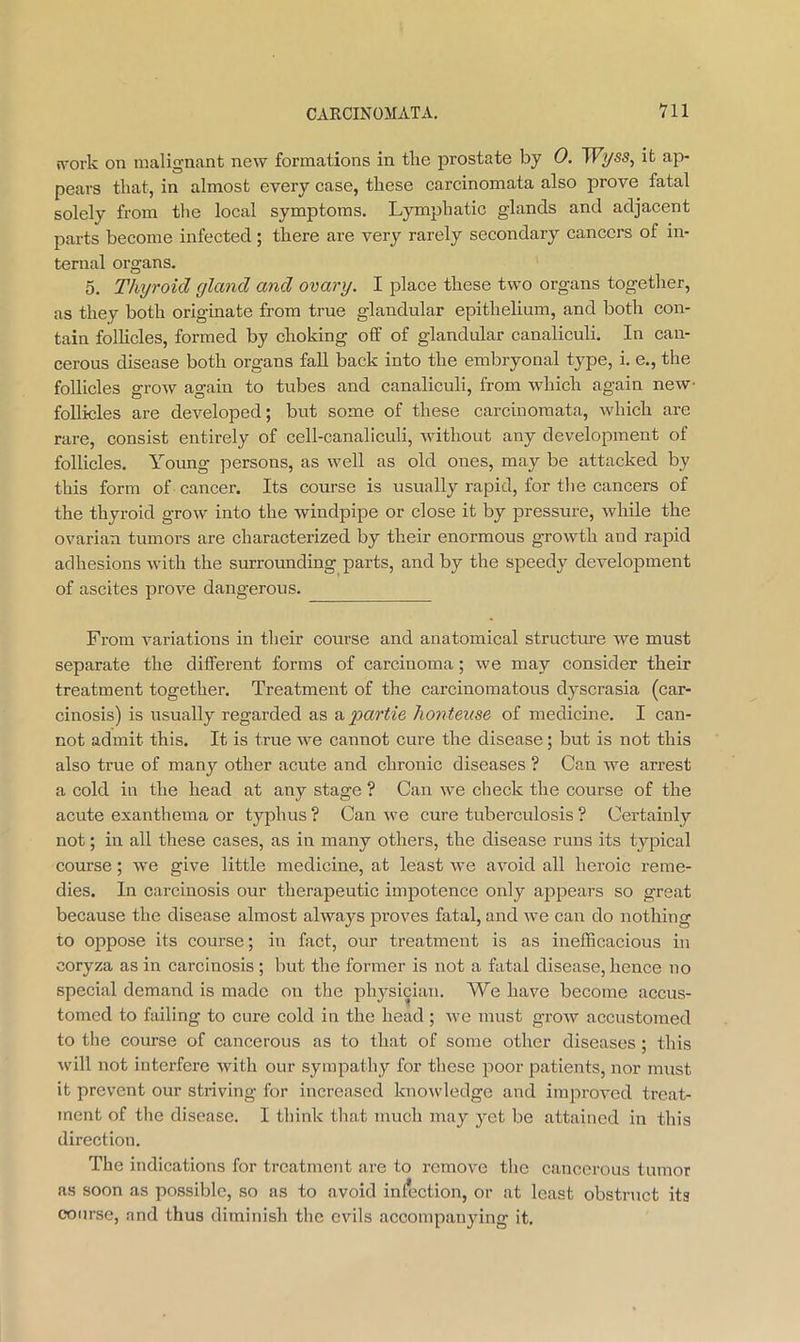 nwk on malignant new formations in tlie prostate by 0. W^ss, it ap- pears that, in almost every case, these carcinomata also prove fatal solely from the local symptoms. Lymphatic glands and adjacent parts become infected; there are very rarely secondary cancers of in- ternal organs, 5, Thyroid gland and ovary. I place these two organs together, as they both originate from true glandular epithelium, and both con- tain follicles, formed by choking off of glandular canaliculi. In can- cerous disease both organs fall back into the embryonal type, i. e., the follicles grow again to tubes and canaliculi, from which again new- foUicles are developed; but some of these carcinomata, which are rare, consist entirely of cell-canaliculi, without any development of follicles. Young persons, as well as old ones, may be attacked by this form of cancer. Its course is usually rapid, for the cancers of the thyroid grow into the windpipe or close it by pressure, while the ovarian tumors are characterized by their enormous growth and rapid adhesions with the surrounding parts, and by the speedy development of ascites prove dangerous. From variations in their course and anatomical structure we must separate the different forms of carcinoma; we may consider their treatment together. Treatment of the carcinomatous dyscrasia (car- cinosis) is usually regarded as ayxzr^fe honteuse of medicine, I can- not admit this. It is true we cannot cure the disease; but is not this also true of many other acute and chronic diseases ? Can we arrest a cold in the head at any stage ? Can we check the course of the acute exanthema or typhus ? Can -we cure tuberculosis ? Certainly not; in all these cases, as in many others, the disease runs its typical course; we give little medicine, at least we avoid all heroic reme- dies. In carcinosis our therapeutic impotence only appears so great because the disease almost always proves fatal, and we can do nothing to oppose its course; in fact, our treatment is as inefficacious in coryza as in carcinosis ; but the former is not a fatal disease, hence no special demand is made on the physician. We have become accus- tomed to failing to cure cold in the head ; we must grow accustomed to the course of cancerous as to that of some other diseases ; this tvill not interfere with our sympathy for these poor patients, nor must it prevent our striving for increased knowledge and improved treat- ment of the disease. I think that much may yet be attained in this direction. The indications for treatment are to remove the cancerous tumor as soon as possible, so as to avoid inlnction, or at least obstruct its course, and thus diminish the evils accompanying it.