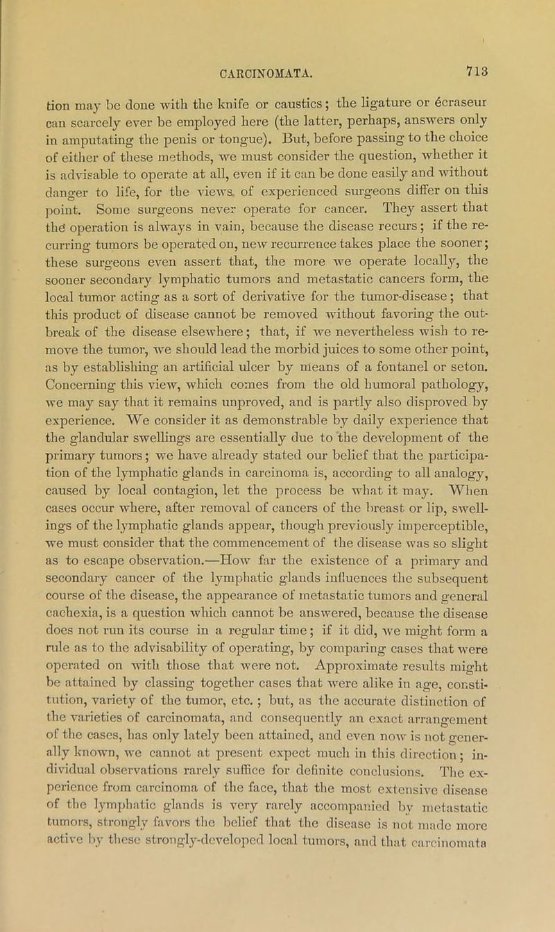 tion may be done with the knife or caustics; the ligature or 6craseur can scarcely ever be employed here (the latter, perhaps, answers only in amputating the penis or tongue). But, before passing to the choice of either of these methods, we must consider the question, whether it is advisable to operate at all, even if it can be done easily and without danger to life, for the views, of experienced surg’eons differ on this point. Some surgeons never operate for cancer. They assert that the operation is ahvays in vain, because the disease recurs; if the re- curring tumors be operated on, new recurrence takes jDlace the sooner; these surgeons even assert that, the more we operate locally, the sooner secondary lymphatic tumors and metastatic cancers form, the local tumor acting as a sort of derivative for the tumor-disease; that this product of disease cannot be removed without favoring the out- break of the disease elsewhere; that, if we nevertheless wish to re- move the tumor, we should lead the morbid juices to some other point, as by establishing an artificial ulcer by means of a fontanel or seton. Concerning this view, which comes from the old humoral pathology, we may say that it remains unproved, and is partly also disproved by experience. We consider it as demonstrable by daily experience that the glandular swellings are essentially due to the development of the primary tumors; we have already stated our belief that the participa- tion of the lymphatic glands in carcinoma is, according to all analogy, caused by local contagion, let the process be what it may. When cases occur where, after removal of cancers of the breast or lip, swell- ings of the lymphatic glands appear, though previously imperceptible, we must consider that the commencement of the disease was so slisrht O as to escape observation.—How far the existence of a primary and secondary cancer of the lymphatic glands influences the subsequent course of the disease, the appearance of metastatic tumors and general cachexia, is a question which cannot be answered, because the disease does not run its course in a regular time; if it did, we might form a rule as to the advisability of operating, by comparing cases that were operated on with those that were not. Approximate results might be attained by classing together cases that were alike in age, consti- tution, variety of the tumor, etc. ; but, as the accurate distinction of the varieties of carcinomata, and consequently an exact arrangement of the cases, has only lately been attained, and even now is not gener- ally known, we cannot at present expect much in this direction; in- dividual observations rarely suffice for definite conclusions. The ex- perience from carcinoma of the face, that the most extensive disease of the lymj)hatic glands is very rarely accompanied by metastatic tumors, strongly favors the belief that the disease is not made more active by tlicse strongly-developed local tumors, and that carcinomata