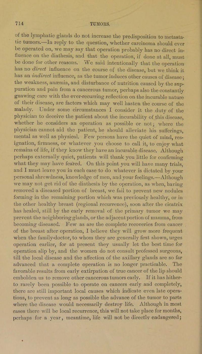 of the lymphatic glands do not increase the predisposition to metasta- tic tumors. In reply to the question, whether carcinoma should ever be operated on, we may say that operation probably has no direct in- lluence on the diathesis, and that the operation, if done at all, must be done for other reasons. We said intentionally that the operation has no direct influence on the course of the disease, but we think it has an indirect influence, as the tumor induces other causes of disease; the weakness, anmmia, and disturbance of nutrition caused by the sup- puration and pain from a cancerous tumor, perhaps also the constantly gnawing care with the ever-recurring reflection on the incurable nature of their disease, are factors which may well hasten the course of the malady. Under some circumstances I consider it the duty of the physician to deceive the patient about the incurability of this disease, whether he considers an operation as possible or not, where the physician cannot aid the patient, he should alleviate his sufferings, mental as well as physical. Few persons have the quiet of mind, res- ignation, firmness, or whatever you choose to call it, to enjoy what remains of life, if they know they have an incurable disease. Although perhaps externally quiet, patients will thank you little for confirming what they may have feared. On this point you will have many trials, and I must leave you in each case to do whatever is dictated by your personal shrewdness, knowledge of men, and your feelings.—Although we may not get rid of the diathesis by the operation, as when, having removed a diseased portion of breast, we fail to prevent new nodules forming in the remaining portion which was pre\'iously healthy, or in the other healthy breast (regional recurrence), soon after the cicatrix has healed, still by the early removal of tlie primary tumor we may prevent the neighboring glands, or the adjacent portion of mamma, from becoming diseased. Few as are the complete recoveries from cancer of the breast after operation, I believe they will grow more frequent when the family-doctor, to whom they are generally first shown, urges operation earlier, for at present they usually let the best time for operation slip bjq and the women do not consult professed surgeons, till the local disease and the affection of the axillary glands are so far advanced that a complete operation is no longer practicable. Tlio favorable results from early extirpation of true cancer of the lip should embolden us to remove other cancerous tumors early. If it has hither- to rarely been possible to operate on cancers early and completely, there are still important local causes winch indicate even late opera- tions, to prevent as long as possible the advance of the tumor to parts where the disease would necessarily destroy life. Although in most cases there will be local recurrence, this will not take place for months, perhaps for a year, meantime, life will not be directly endangered;