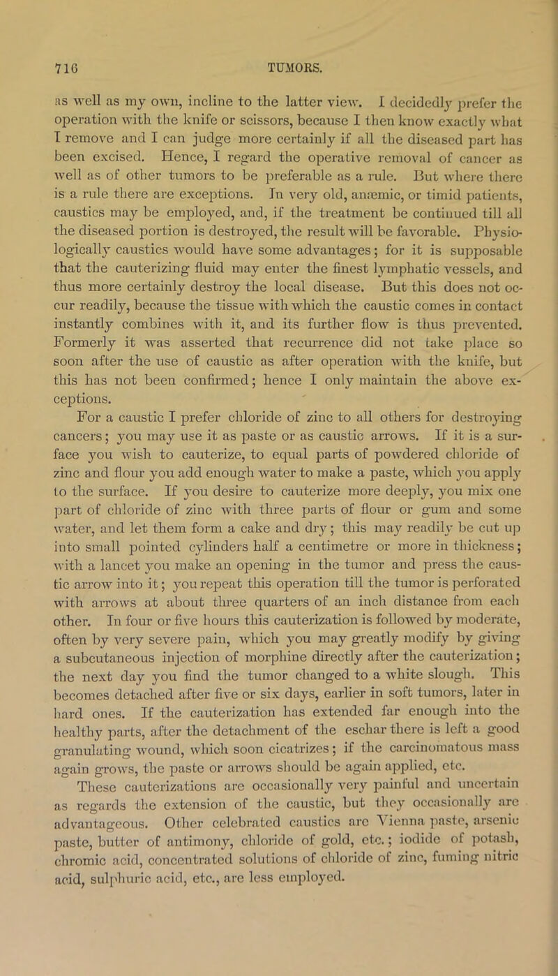 ns well as iny own, incline to the latter view. I decided!}^ prefer the operation with the knife or scissors, because I then know exactly what I remove and I can judge more certainly if all the diseased part has been excised. lienee, I regard the operative removal of cancer as well as of other tumors to be i)referable as a rule. But where there is a rule there are exceptions. In very old, an:emic, or timid patients, caustics may be employed, and, if the treatment be continued till all the diseased portion is destroyed, the result Avill be favorable. Physio- logically caustics would have some advantages; for it is supposable that the cauterizing fluid may enter the finest lymphatic vessels, and thus more certainly destroy the local disease. But this does not oc- cur readily, because the tissue with which the caustic comes in contact instantly combines with it, and its further flow is thus prevented. Formerly it was asserted that recurrence did not take place so soon after the use of caustic as after operation with the knife, but this has not been confirmed; hence I only maintain the above ex- ceptions. For a caustic I ]3refer chloride of zinc to all others for destroying cancers; you may use it as paste or as caustic arrows. If it is a sur- face you wish to cauterize, to equal parts of powdered chloride of zinc and flour you add enough water to make a paste, which you apply to the surface. If you desire to eauterize more deeply, you mix one part of chloride of zinc with three parts of flour or gum and some water, and let them form a cake and dry; this may readily be cut u]i into small pointed cylinders half a centimetre or more in thickness; with a lancet you make an opening in the tumor and press the caus- tic arrow into it; you repeat tliis operation till the tumor is perforated with arrows at about three quarters of an inch distance from each other. In four or five hours this cauterization is followed by moderate, often by very severe pain, which you may greatly modify by giving a subcutaneous injection of morphine directly after the cauterization; the next day you find the tumor changed to a w’hite slough. This becomes detached after five or six days, earlier in soft tumors, later in hard ones. If the cauterization has extended far enough into the healthy parts, after the detachment of the eschar there is left a good granulating w^ound, which soon cicatrizes; if the carcinomatous mass again grow'S, the paste or arrow^s should be again applied, etc. These cauterizations are occasionally very painlul and uncertain as regards the extension of the caustic, but they occasionally arc advantageous. Other celebrated caustics arc ^ ienna jiaste, arsenic paste, butter of antimony, chloride of gold, etc.; iodide of jiotash, chromic acid, concentrated solutions of chloride of zinc, fuming nitric acid, sulphuric acid, etc., are less employed.