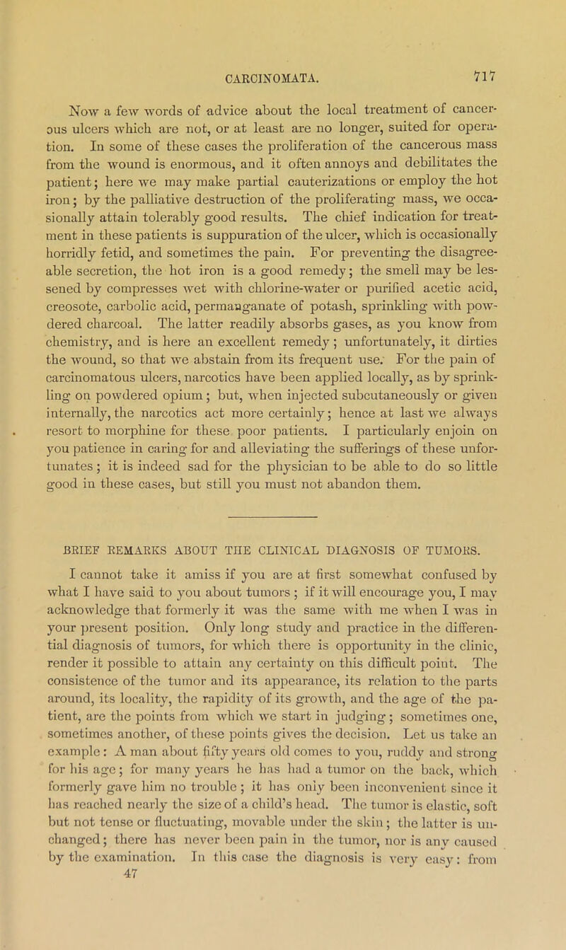 VlV Now a few words of advice about the local treatment of cancer- ous ulcers which are not, or at least are no longer, suited for opera- tion. In some of these cases the proliferation of the cancerous mass from the wound is enormous, and it often annoys and debilitates the patient; here we may make partial cauterizations or employ the hot iron; by the palliative destruction of the proliferating mass, we occa- sionally attain tolerably good results. The chief indication for treat- ment in these patients is suppuration of the ulcer, which is occasionally horridly fetid, and sometimes the pain. For preventing the disagree- able secretion, the hot iron is a good remedy; the smell may be les- sened by compresses wet with chlorine-water or purified acetic acid, creosote, carbolic acid, permaaganate of potash, sprinkling with pow- dered charcoal. The latter readily absorbs gases, as you know from chemistry, and is here an excellent remedy; unfortunately, it dirties the wound, so that we aljstain from its frequent use; For the pain of carcinomatous ulcers, narcotics have been applied locally, as by sprink- ling on powdered opium; but, when injected subcutaneously or given i nternally, the narcotics act more certainly; hence at last Ave always resort to morphine for these poor patients. I particularly enjoin on you patience in caring for and alleviating the sufferings of these unfor- tunates ; it is indeed sad for the physician to be able to do so little good in these cases, but still you must not abandon them. BRIEF REMARKS ABOUT THE CLINICAL DIAGNOSIS OF TUMORS. I cannot take it amiss if you are at first somewhat confused by what I have said to you about tumors ; if it will encotirage you, I may acknowledge that formerly it was the same with me when I was in your ])resent position. Only long study and practice in the differen- tial diagnosis of tumors, for which there is opportunity in the clinic, render it possible to attain any certainty on this difficult point. The consistence of the tumor and its appearance, its relation to the parts around, its locality, the rapidity of its growth, and the age of the pa- tient, are the points from which we start in judging ; sometimes one, sometimes another, of these ]3oints gives the decision. Let us take an example : A man about fifty years old comes to you, ruddy and strong for his age; for many years he has had a tumor on the back, which formerly gave him no trouble ; it has only been inconvenient since it has reached nearly the size of a child’s head. The tumor is elastic, soft but not tense or fluctuating, movable under the skin; the latter is un- changed; there has never been pain in the tumor, nor is anv caused by the examination. In this case the diagnosis is very cas}^: from 47
