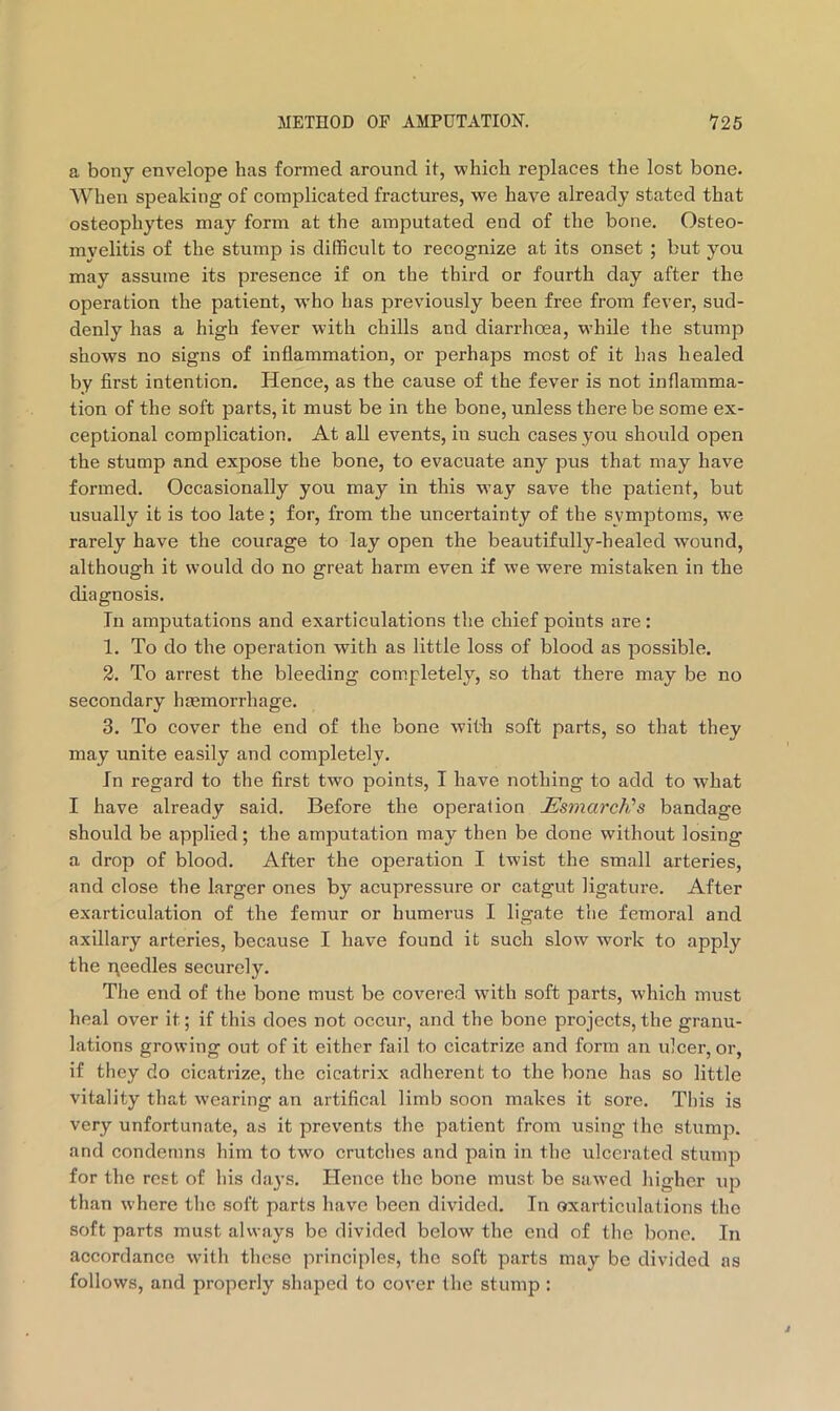 a bony envelope has formed around it, which replaces the lost bone. When speaking of complicated fractures, we have already stated that osteophytes may form at the amputated end of the bone. Osteo- myelitis of the stump is difficult to recognize at its onset ; but you may assume its presence if on the third or fourth day after the operation the patient, who has previously been free from fever, sud- denly has a high fever with chills and diarrhoea, while the stump shows no signs of inflammation, or perhaps most of it has healed by first intention. Hence, as the cause of the fever is not inflamma- tion of the soft parts, it must be in the bone, unless there be some ex- ceptional complication. At all events, in such cases you should open the stump and expose the bone, to evacuate any pus that may have formed. Occasionally you may in this way save the patient, but usually it is too late; for, from the uncertainty of the symptoms, we rarely have the courage to lay open the beautifully-healed wound, although it would do no great harm even if we were mistaken in the diagnosis. In amputations and exarticulations the chief points are: 1. To do the operation with as little loss of blood as possible. 2. To arrest the bleeding completely, so that there may be no secondary haemorrhage. 3. To cover the end of the bone wit'h soft parts, so that they may unite easily and completely. In regard to the first two points, I have nothing to add to what I have already said. Before the operation JEsmarch's bandage should be applied; the amputation may then be done without losing a drop of blood. After the operation I twist the small arteries, and close the larger ones by acupressure or catgut ligature. After exarticulation of the femur or humerus I ligate the femoral and axillary arteries, because I have found it such slow work to apply the needles securely. The end of the bone must be covered with soft parts, which must heal over it; if this does not occur, and the bone projects,the granu- lations growing out of it either fail to cicatrize and form an ulcer, or, if they do cicatrize, the cicatrix adherent to the bone has so little vitality that wearing an artifical limb soon makes it sore. This is very unfortunate, as it prevents the patient from using the stump, and condemns him to two crutches and pain in the ulcerated stump for the rest of his da3’S. Hence the bone must be sawed higher up than where tlie soft parts have been divided. In oxarticulations the soft parts must always be divided below the end of the bone. In accordance with tlicse principles, the soft parts may be divided as follows, and properly shaped to cover the stump :