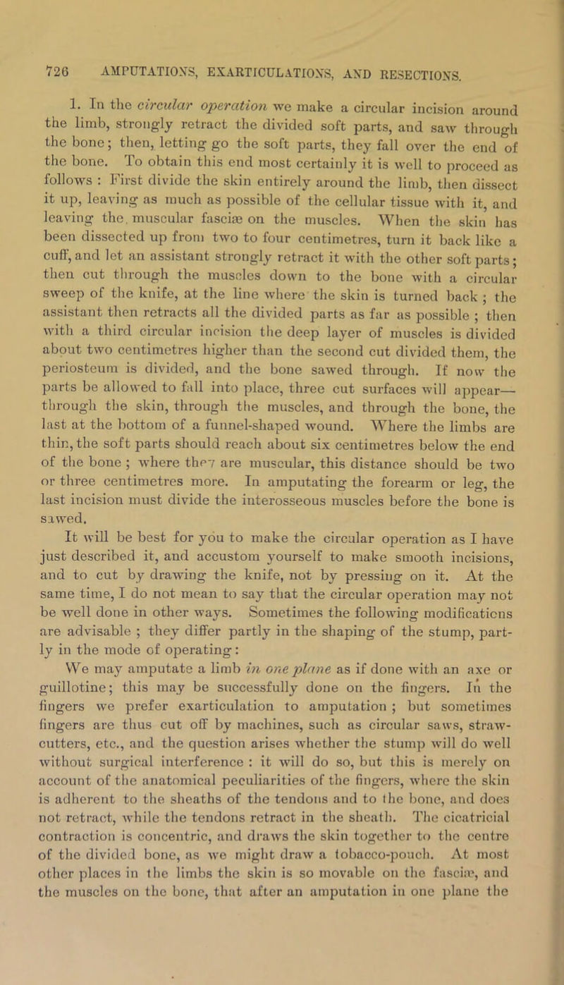 1. In the ciTCulciv opcTCLtioii we make a circular incision around the limb, strongly retract the divided soft parts, and saw through the bone; then, letting go the soft parts, they fall over the end of the bone. To obtain this end most certainly it is well to proceed as follows : First divide the skin entirely around the limb, then dissect it up, leaving as much as possible of the cellular tissue with it, and leaving the. muscular fascia on the muscles. When the skin has been dissected up from two to four centimetres, turn it back like a cuff, and let an assistant strongly retract it with the other soft parts; then cut through the muscles down to the bone with a circular sweep of the knife, at the line where the skin is turned back ; the assistant then retracts all the divided parts as far as possible ; then with a third circular incision the deep layer of muscles is divided about two centimetres higher than the second cut divided them, the periosteum is divided, and the bone sawed through. If now the parts be allowed to fall into place, three cut surfaces will appear— through the skin, through tlie muscles, and through the bone, the last at the bottom of a funnel-shaped wound. Where the limbs are thin, the soft parts should i-each about six centimetres below the end of the bone ; where thcv are muscular, this distance should be two or three centimetres more. In amputating the forearm or leg, the last incision must divide the interosseous muscles before the bone is sawed. It will be best for you to make the circular operation as I have just described it, and accustom yourself to make smooth incisions, and to cut by drawing the knife, not by pressing on it. At the same time, I do not mean to say that the circular operation may not be well done in other ways. Sometimes the following modifications are advisable ; they differ partly in the shaping of the stump, part- ly in the mode of operating: We may amputate a limb in one plane as if done with an axe or guillotine; this may be successfully done on the fingers. In the fingers we prefer exarticulation to amputation ; but sometimes fingers are thus cut off by machines, such as circular saws, straw- cutters, etc., and the question arises whether the stump will do well without surgical interference : it will do so, but this is merely on account of the anatomical peculiarities of the fingers, where the skin is adherent to the sheaths of the tendons and to I he bone, and does not retract, Avhile the tendons retract in the sheath. The cicatricial contraction is concentric, and draws the skin together to the centre of the divided bone, as we might draw a tobacco-pouch. At most other places in the limbs the skin is so movable on the fascia’, and the muscles on the bone, that after an amputation in one plane the