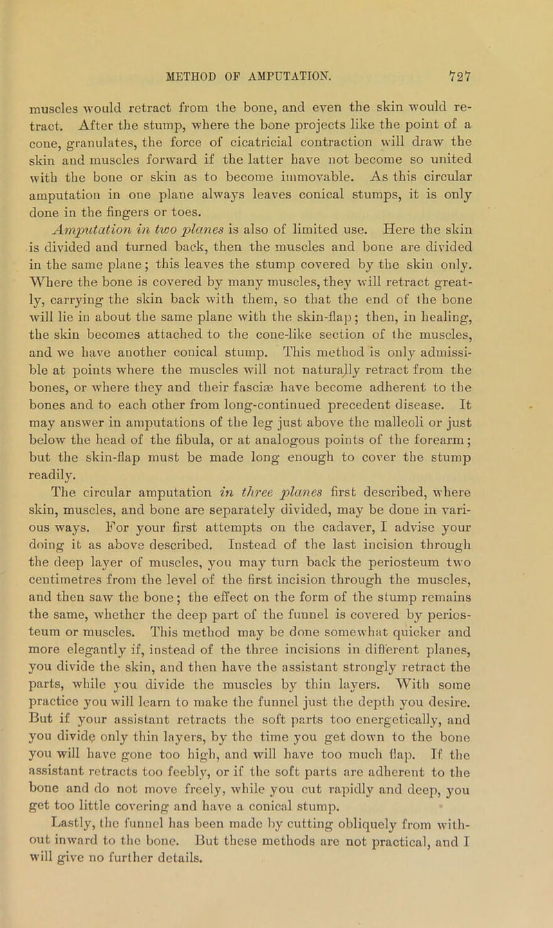 muscles -would retract from the bone, and even the skin -would re- tract. After the stump, -where the bone projects like the point of a cone, granulates, the force of cicatricial contraction will draw the skin and muscles forward if the latter have not become so united with the bone or skin as to become immovable. As this circular amputation in one plane always leaves conical stumps, it is only done in the fingers or toes. Amputatio7i in two plcmes is also of limited use. Here the skin is divided and turned back, then the muscles and bone are divided in the same plane; this leaves the stump covered by the skin only. Where the bone is covered by many muscles, they will retract great- ly, carrying the skin back with them, so that the end of the bone will lie in about the same plane with the skin-flap; then, in healing, the skin becomes attached to the cone-like section of the muscles, and we have another conical stump. This method is only admissi- ble at points where the muscles will not naturally retract from the bones, or where they and their fasciae have become adherent to the bones and to each other from long-continued precedent disease. It may answer in amputations of the leg just above the malleoli or just below the head of the fibula, or at analogous points of the forearm; but the skin-flap must be made long enough to cover the stump readily. The circular amputation in tlwee planes first described, where skin, muscles, and bone are separately divided, may be done in vari- ous ways. For your first attempts on the cadaver, I advise your doing it as above described. Instead of the last incision through the deep layer of muscles, you may turn back the periosteum two centimetres from the level of the first incision through the muscles, and then saw the bone; the effect on the form of the stump remains the same, whether the deep part of the funnel is covered by perios- teum or muscles. This method may be done somewhat quicker and more elegantly if, instead of the three incisions in different planes, you divide the skin, and then have the assistant strongly retract the parts, while you divide the muscles by thin layers. Witli some practice you will learn to make the funnel just the depth you desire. But if your assistant retracts the soft parts too energetically, and you dividq only thin layers, by the time you get down to the bone you will have gone too high, and will have too much flap. If the assistant retracts too feebly, or if the soft parts are adherent to the bone and do not move freely, while you cut rapidly and deep, you get too little covering and have a conical stump. Lastly, the funnel has been made by cutting obliquely from with- out inward to the bone. But these methods are not practical, and I will give no further details.