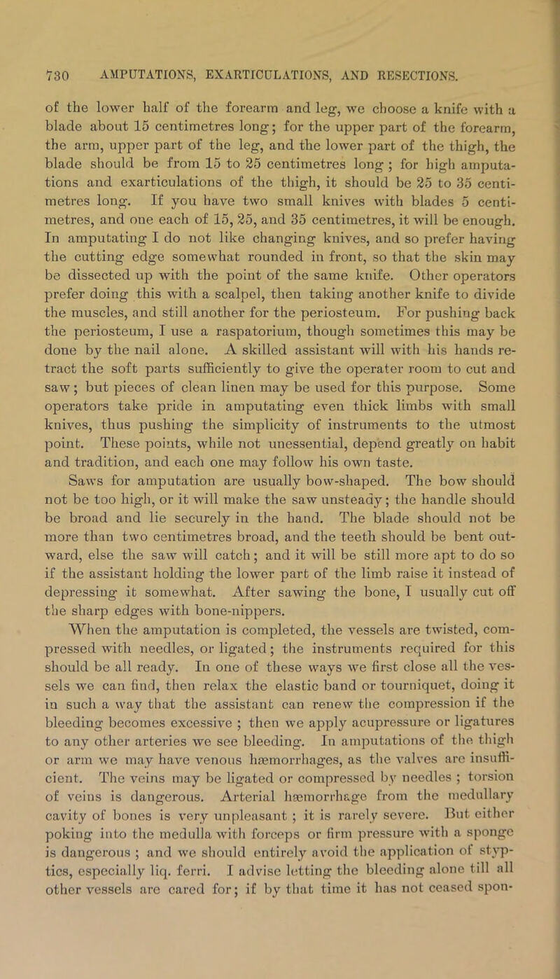 of the lower half of the forearm and leg, we choose a knife with a blade about 15 centimetres long; for the upper part of the forearm, the arm, upper part of the leg, and the lower part of the thigh, the blade should be from 15 to 25 centimetres long ; for high amputa- tions and exarticulations of the thigh, it should be 25 to 35 centi- metres long. If you have two small knives with blades 5 centi- metres, and one each of 15, 25, and 35 centimetres, it will be enough. In amputating I do not like changing knives, and so prefer having the cutting edge somewhat rounded in front, so that the skin may be dissected up with the point of the same knife. Other operators prefer doing this with a scalpel, then taking another knife to divide the muscles, and still another for the periosteum. For pushing back the periosteum, I use a raspatorium, though sometimes this may be done by the nail alone. A skilled assistant will with his hands re- tract the soft parts sufficiently to give the operator room to cut and saw ; but pieces of clean linen may be used for this purpose. Some operators take pride in amputating even thick limbs with small knives, thus pushing the simplicity of instruments to tlie utmost point. Tliese points, while not unessential, depend greatl}’- on habit and tradition, and each one ma3'’ follow his own taste. Saws for amputation are usually bow-shaped. The bow should not be too high, or it will make the saw unsteady; the handle should be broad and lie securely in the hand. The blade should not be more than two centimetres broad, and the teeth should be bent out- ward, else the saw will catch; and it will be still more apt to do so if the assistant holding the lower part of the limb raise it instead of depressing it somewhat. After sawing the bone, I usually cut off the sharp edges with bone-nippers. When the amputation is completed, the vessels are twisted, com- pressed with needles, or ligated; the instruments required for this should be all ready. In one of these ways we first close all the ves- sels we can find, then relax the elastic band or tourniquet, doing it in such a way that the assistant can renew the compression if the bleeding becomes excessive ; then we apply acupressure or ligatures to any other arteries we see bleeding. In amputations of tlie thigh or arm we may have venous hmmoiThages, as the valves are insuffi- cient. The veins may be ligated or compressed bv needles ; torsion of veins is dangerous. Arterial hgemorrhage from the medullary cavity of bones is very unpleasant ; it is rarely severe. But either poking into the medulla with forceps or firm pressure with a sponge is dangerous ; and we should entirely avoid the application oi styp- tics, especially liq. ferri. I advise letting the bleeding alone till all other vessels are cared for; if by that time it has not ceased spon-
