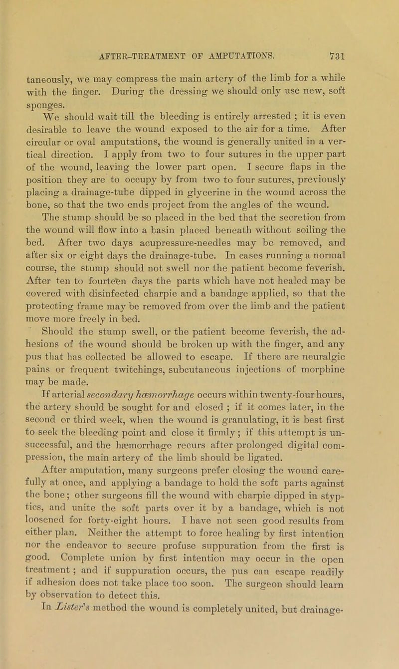 taneously, we may compress the main artery of the limb for a while with the finger. During the dressing we should only use new, soft sponges. We should wait till the bleeding is entirely arrested ; it is even desirable to leave the wound exposed to the air for a time. After circular or oval amputations, the wound is generally united in a ver- tical direction. I apply from two to four sutures in the upjoer part of the wound, leaving the lower part open. I secure flaps in the position they are to occupy by from two to four sutures, previously placing a drainage-tube dipped in glycerine in the wound across the bone, so that the two ends project from the angles of the wound. The stump should be so placed in the bed that the secretion from the wound will flow into a basin placed beneath without soiling the bed. After two days acupressure-needles may be removed, and after six or eight days the drainage-tube. In cases running a normal course, the stump should not swell nor the patient become fev'erisb. After ten to fourte'en days the parts which have not healed maj’ be covered with disinfected charpie and a bandage applied, so that the protecting frame may be removed from over the limb and the patient move more freely in bed. Should the stump swell, or the patient become feverish, the ad- hesions of the wound should be broken up with the finger, and any pus that has collected be allowed to escape. If there are neuralgic pains or frequent twitchings, subcutaneous injections of morphine may be made. If ^yvtevisl secondary hcBmorrhage occurs within twenty-four hours, the artery should be sought for and closed ; if it comes later, in the second or third week, when the w'ound is granulating, it is best first to seek the bleeding point and close it firmly; if this attempt is un- successful, and the hremorrhage recurs after prolonged digital com- pression, the main artery of the limb should be ligated. After amputation, many surgeons prefer closing the wound care- fully at once, and applying a bandage to hold the soft parts against the bone; other surgeons fill the wound with charpie dipped in styp- tics, and unite the soft parts over it by a bandage, which is not loosened for forty-eight hours. I have not seen good results from either plan. Neither the attemjit to force healing by first intention nor the endeavor to secure profuse suppuration from the first is good. Complete union by first intention may occur in the open treatment ; and if suppuration occurs, the pus can escape readily if adhesion does not take place too soon. The surgeon should learn by observation to detect this. In Listeds method the wound is completely united, but drainage-