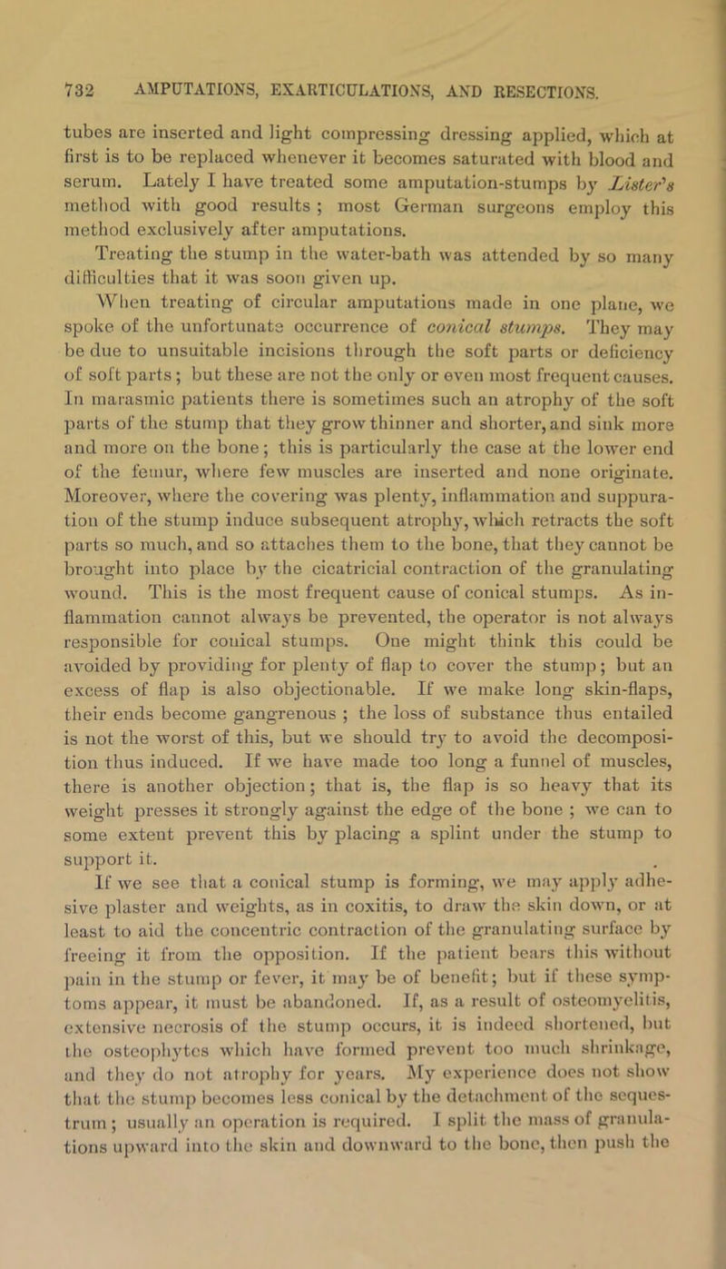 tubes are inserted and light compressing dressing applied, which at first is to be replaced whenever it becomes saturated with blood and serum. Lately I have treated some amputation-stumps by Lister's method with good results ; most Gei'man surgeons employ this method exclusively after amputations. Treating the stump in the water-bath was attended by so many difficulties that it was soon given up. When treating of circular amputations made in one plane, we spoke of the unfortunate occurrence of conical stumps. They may be due to unsuitable incisions through the soft parts or deficiency of soft parts; but these are not the only or even most frequent causes. In marasmic patients there is sometimes such an atrophy of the soft parts of the stump that they grow thinner and shorter, and sink more and more on the bone; this is particularly the case at the lower end of the femur, where few muscles are inserted and none originate. Moreover, where the covering was plenty, inflammation and suppura- tion of the stump induce subsequent atrophy, wliich retracts the soft parts so much, and so attaclies them to the bone, that they cannot be brought into place by the cicatricial contraction of the granulating wound. This is the most frequent cause of conical stumj^s. As in- flammation cannot always be prevented, the operator is not alwa^'s responsible for conical stumps. One might think this could be avoided by providing for plenty of flap to cover the stump; but an excess of flap is also objectionable. If we make long skin-flaps, their ends become gangrenous ; the loss of substance thus entailed is not the worst of this, but we should try to avoid the decomposi- tion thus induced. If we have made too long a funnel of muscles, there is another objection; that is, the flap is so heavy that its weight presses it strongly against the edge of the bone ; we can to some extent prevent this by placing a splint under the stump to support it. If we see that a conical stump is forming, we may appl}* adhe- sive plaster and weights, as in coxitis, to draw the skin down, or at least to aid the concentric contraction of the granulating surface by freeing it from the opposition. If the patient bears this without pain in the stump or fever, it may be of benefit; but if these symp- toms appear, it must be abandoned. If, as a result of osteomyelitis, extensive necrosis of the stump occurs, it is indeed shortened, but ihe osteophytes which have formed prevent too much shrinkage, and they do not atrophy for years. l\Iy experience does not show that the stump becomes less conical by the detachment of the seques- trum ; usually an operation is required. I split the mass of granula- tions upward into the skin and downward to the bone, then push the