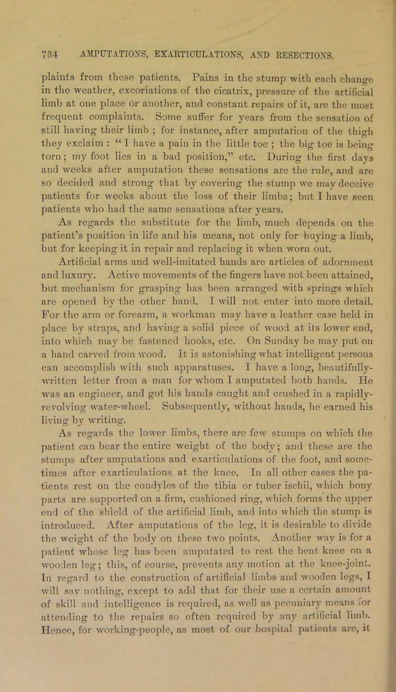 plaints from these patients. Pains in the stump with each change in the weather, excoriations of the cicatrix, pressure of tlie artificial limb at one place or another, and constant repairs of it, are the most frequent complaints. Some sutfer for years from the sensation of still having their limb ; for instance, after amputation of the thigh they exclaim : “ I have a pain in the little toe ; the big toe is being torn; my foot lies in a bad position,” etc. During the first days and weeks after amputation these sensations are the rule, and are so decided and strong that by covering the stump we may deceive patients for weeks about the loss of their limbs; but I have seen patients who had the same sensations after years. As regards the substitute for the limb, much depends on the patient’s position in life and his means, not only for buying a limb, but for keeping it in repair and replacing it when worn out. Artificial arms and well-imitated hands are articles of adornment and luxury. Active movements of the fingers have not been attained, but mechanism for grasping has been arranged with springs which are opened by the other hand. I will not enter into more detail. For the arm or forearm, a workman may have a leather case held in place by straps, and having- a solid piece of wood at its lower end, into which may be fastened hooks, etc. On Sunday he may j)ut on a hand carved from wood. It is astonishing what intelligent j^ersons can accomplish with such apparatuses. I have a long, beautifully- Avritten letter from a man for whom I amputated both hands. He was an engineer, and got his hands caught and crushed in a rapidly- revolving water-wheel. Subsequently, without hands, he earned his living by writing. As regards the lower limbs, there are few stumps on which the patient can bear the entire weight of tlie body; and these are the stumps after amputations and exarticulations of the foot, and some- times after exarticulations at the knee. In all other cases the pa- tients rest on the condyles of the tibia or tuber ischii, Avhich bony parts are supported on a firm, cushioned ring, wliich forms the upper end of the shield of the artificial limb, and into which the stump is introduced. After amputations of the leg, it is desirable to divide the weight of the body on these two points. Another way is for a patient whose leg has been amputated to rest the bent knee on a Avooden leg; this, of course, prevents any motion at the knee-joint. In regard to the construction of artificial limbs and Avooden legs, I Avill say nothing, except to add that for their use a certain amount of skill and intelligence is required, as Avell as pecuniary means for attending to the repairs so often required by any artificial limb. Hence, for Avorking-peoplc, as most of our hosj)ital patients are, it